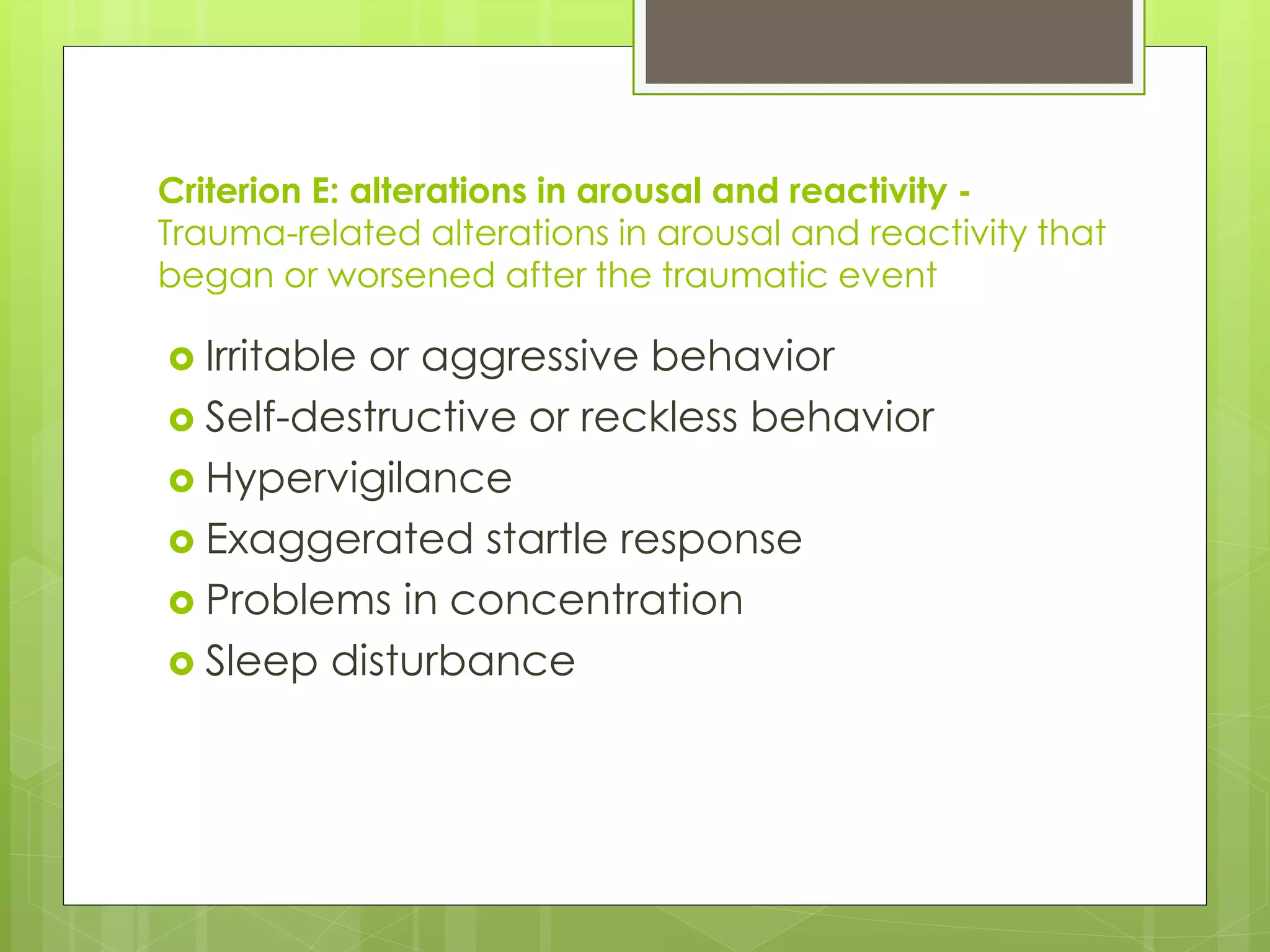 Criterion E: alterations in arousal and reactivity - 
Trauma-related alterations in arousal and reactivity that 
began or worsened after the traumatic event 
 Irritable or aggressive behavior 
 Self-destructive or reckless behavior 
 Hypervigilance 
 Exaggerated startle response 
 Problems in concentration 
 Sleep disturbance 
 