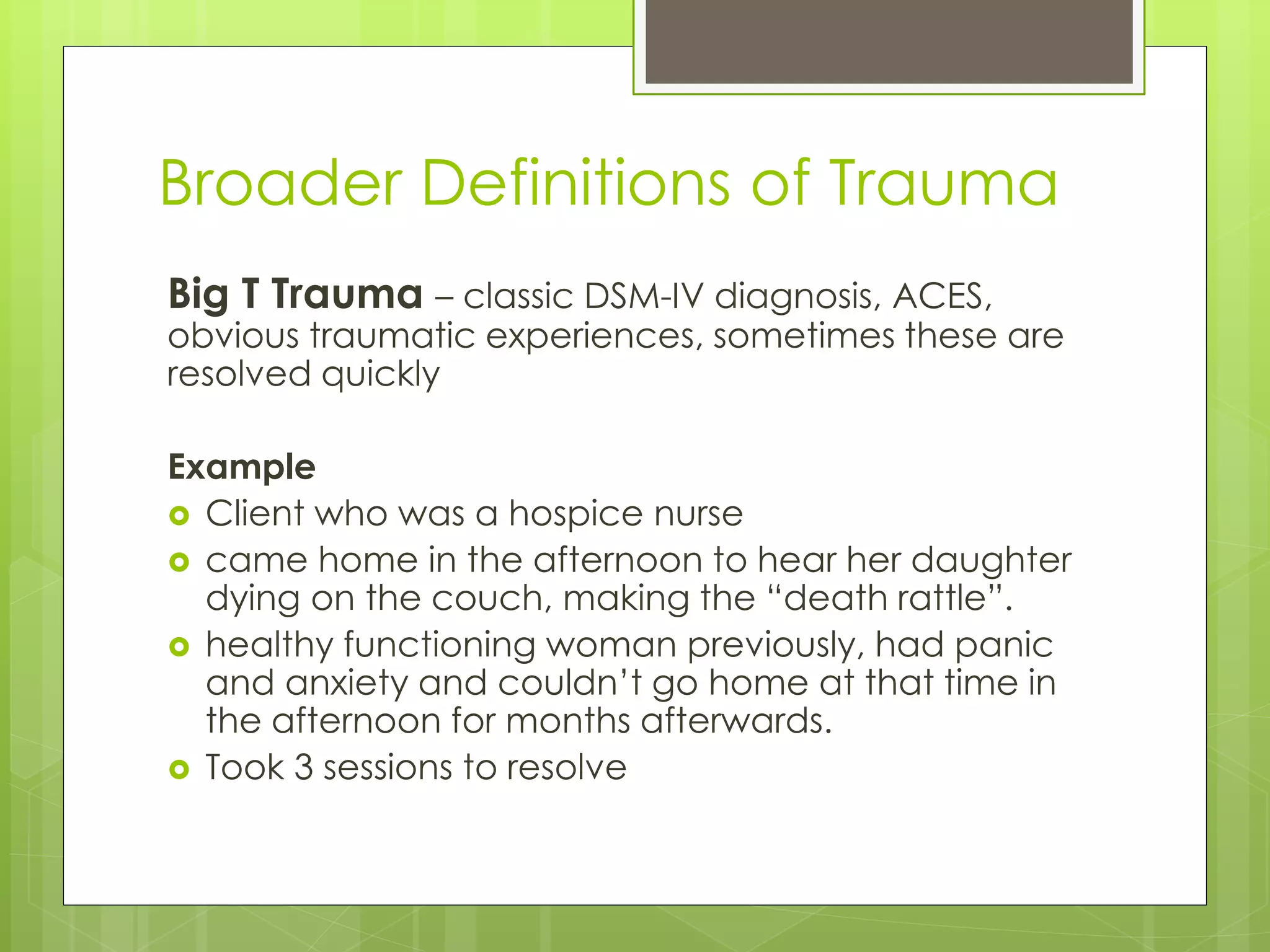 Broader Definitions of Trauma 
Big T Trauma – classic DSM-IV diagnosis, ACES, 
obvious traumatic experiences, sometimes these are 
resolved quickly 
Example 
 Client who was a hospice nurse 
 came home in the afternoon to hear her daughter 
dying on the couch, making the “death rattle”. 
 healthy functioning woman previously, had panic 
and anxiety and couldn’t go home at that time in 
the afternoon for months afterwards. 
 Took 3 sessions to resolve 
 