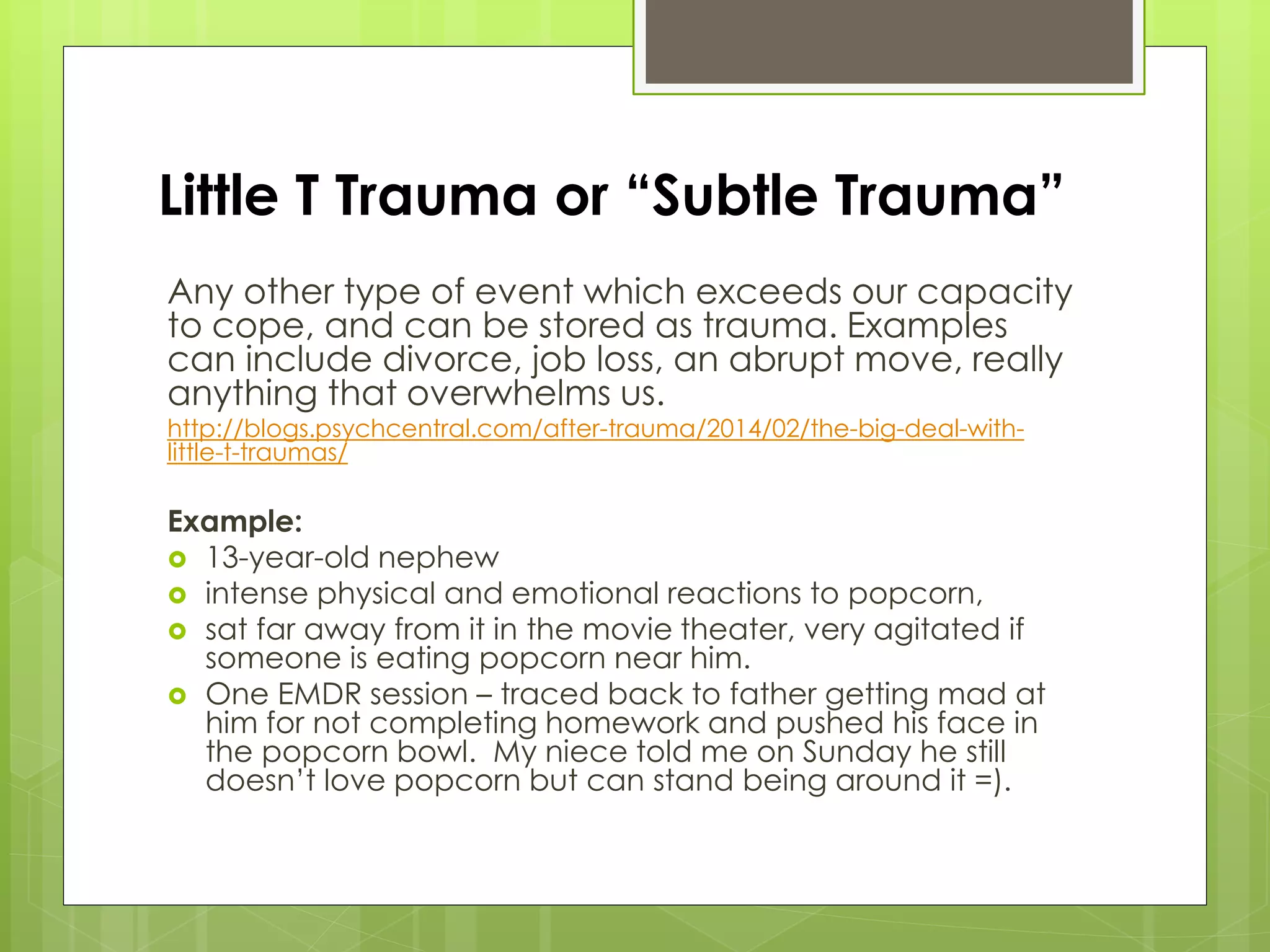 Little T Trauma or “Subtle Trauma” 
Any other type of event which exceeds our capacity 
to cope, and can be stored as trauma. Examples 
can include divorce, job loss, an abrupt move, really 
anything that overwhelms us. 
http://blogs.psychcentral.com/after-trauma/2014/02/the-big-deal-with-little- 
t-traumas/ 
Example: 
 13-year-old nephew 
 intense physical and emotional reactions to popcorn, 
 sat far away from it in the movie theater, very agitated if 
someone is eating popcorn near him. 
 One EMDR session – traced back to father getting mad at 
him for not completing homework and pushed his face in 
the popcorn bowl. My niece told me on Sunday he still 
doesn’t love popcorn but can stand being around it =). 
 