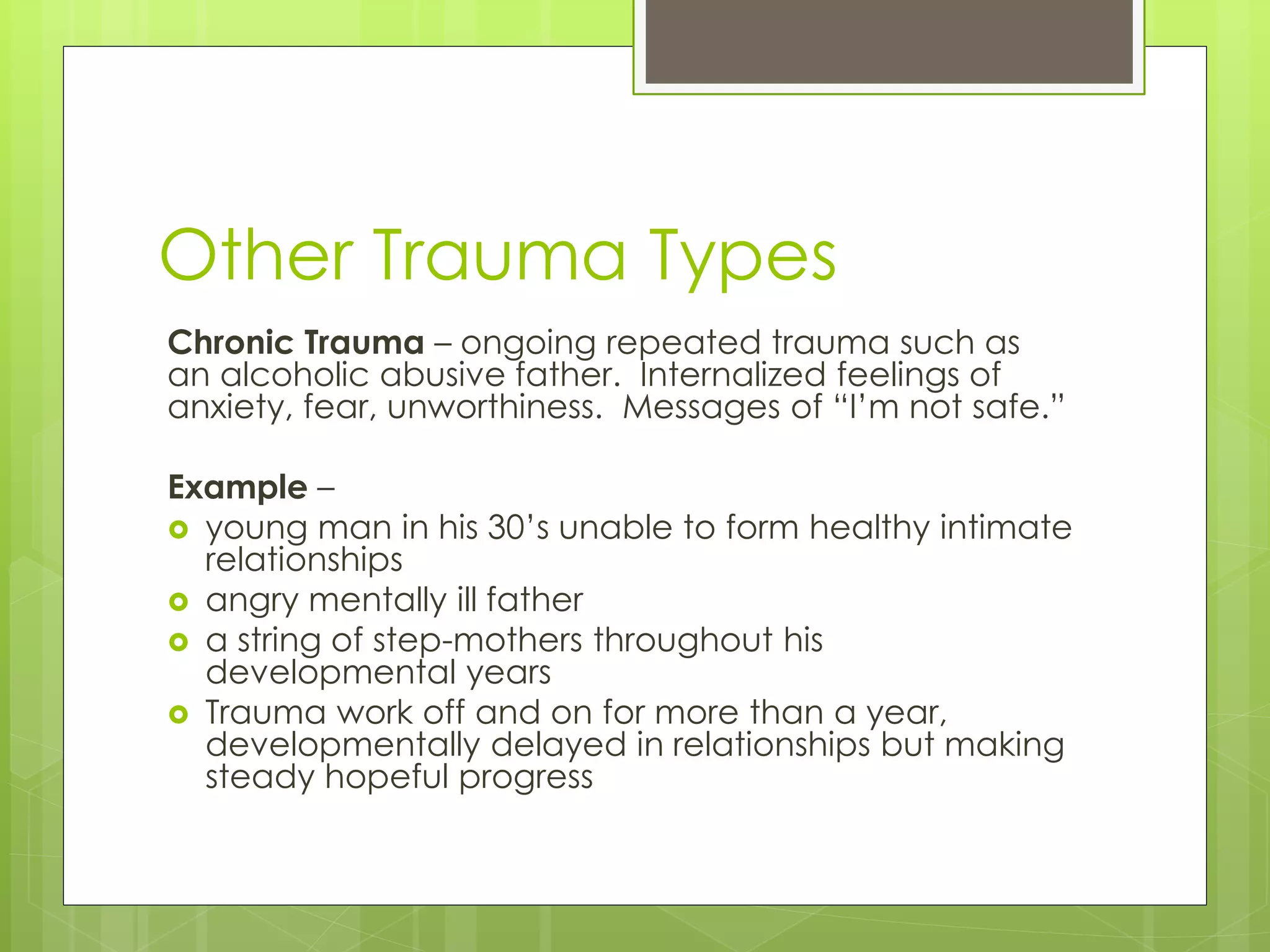 Other Trauma Types 
Chronic Trauma – ongoing repeated trauma such as 
an alcoholic abusive father. Internalized feelings of 
anxiety, fear, unworthiness. Messages of “I’m not safe.” 
Example – 
 young man in his 30’s unable to form healthy intimate 
relationships 
 angry mentally ill father 
 a string of step-mothers throughout his 
developmental years 
 Trauma work off and on for more than a year, 
developmentally delayed in relationships but making 
steady hopeful progress 
 