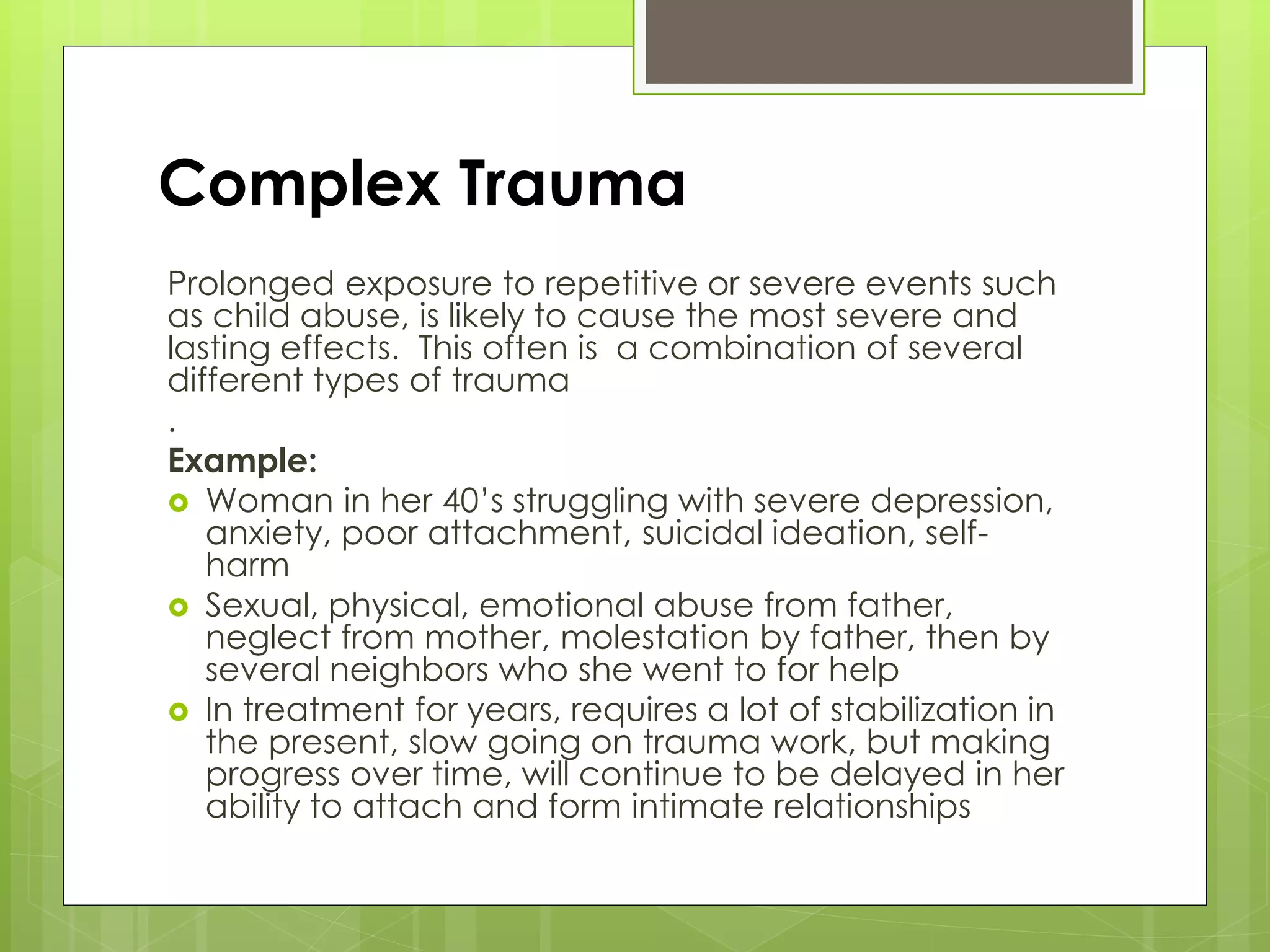 Complex Trauma 
Prolonged exposure to repetitive or severe events such 
as child abuse, is likely to cause the most severe and 
lasting effects. This often is a combination of several 
different types of trauma 
. 
Example: 
 Woman in her 40’s struggling with severe depression, 
anxiety, poor attachment, suicidal ideation, self-harm 
 Sexual, physical, emotional abuse from father, 
neglect from mother, molestation by father, then by 
several neighbors who she went to for help 
 In treatment for years, requires a lot of stabilization in 
the present, slow going on trauma work, but making 
progress over time, will continue to be delayed in her 
ability to attach and form intimate relationships 
 