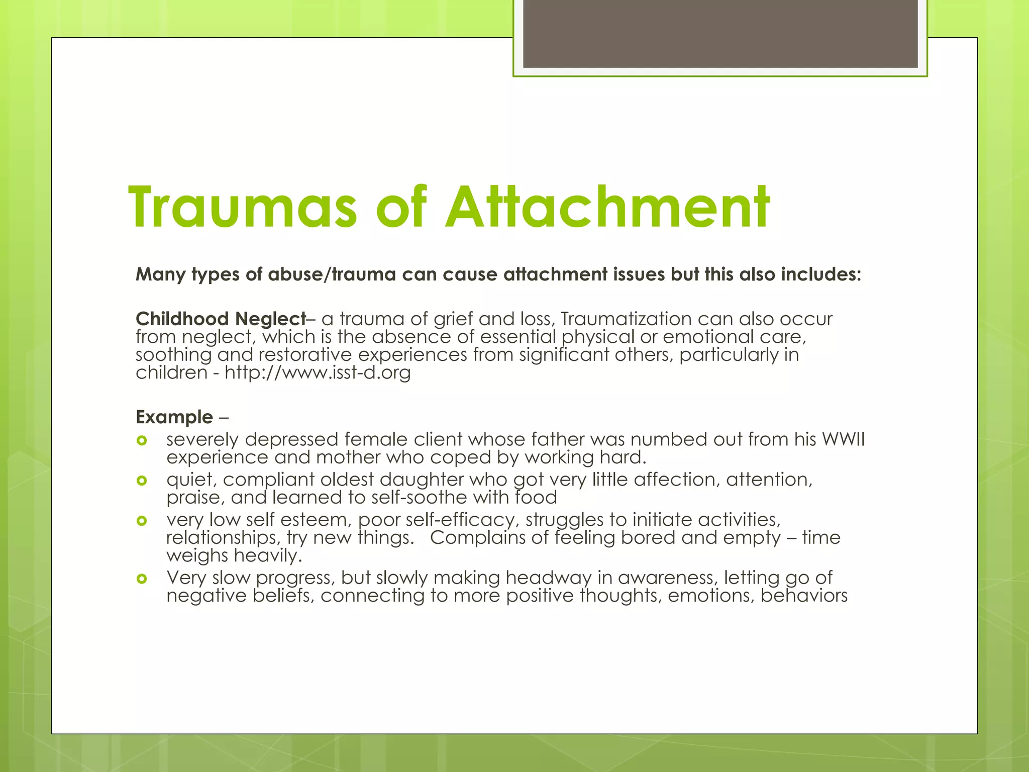 Traumas of Attachment 
Many types of abuse/trauma can cause attachment issues but this also includes: 
Childhood Neglect– a trauma of grief and loss, Traumatization can also occur 
from neglect, which is the absence of essential physical or emotional care, 
soothing and restorative experiences from significant others, particularly in 
children - http://www.isst-d.org 
Example – 
 severely depressed female client whose father was numbed out from his WWII 
experience and mother who coped by working hard. 
 quiet, compliant oldest daughter who got very little affection, attention, 
praise, and learned to self-soothe with food 
 very low self esteem, poor self-efficacy, struggles to initiate activities, 
relationships, try new things. Complains of feeling bored and empty – time 
weighs heavily. 
 Very slow progress, but slowly making headway in awareness, letting go of 
negative beliefs, connecting to more positive thoughts, emotions, behaviors 
 