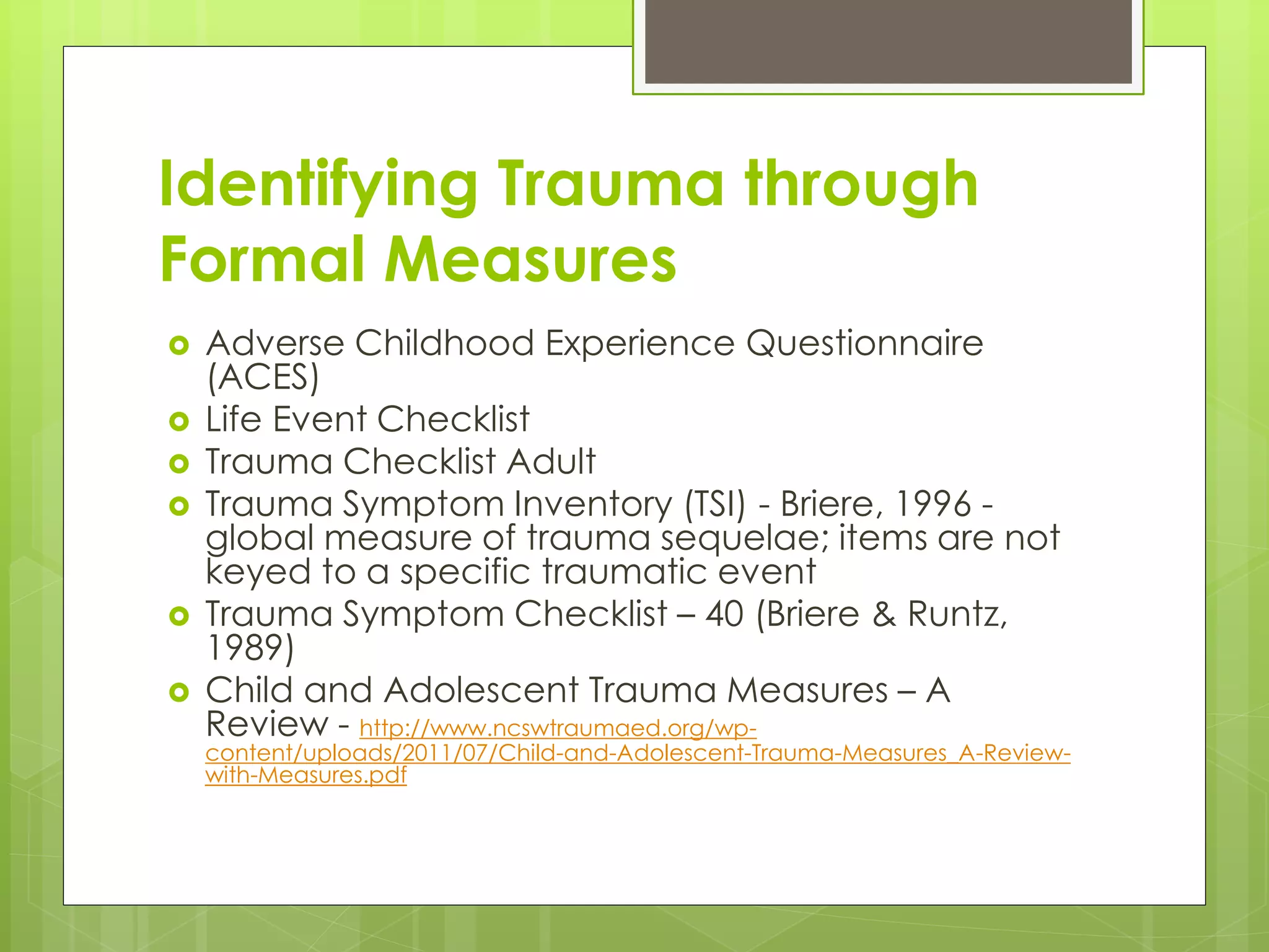 Identifying Trauma through 
Formal Measures 
 Adverse Childhood Experience Questionnaire 
(ACES) 
 Life Event Checklist 
 Trauma Checklist Adult 
 Trauma Symptom Inventory (TSI) - Briere, 1996 - 
global measure of trauma sequelae; items are not 
keyed to a specific traumatic event 
 Trauma Symptom Checklist – 40 (Briere & Runtz, 
1989) 
 Child and Adolescent Trauma Measures – A 
Review - http://www.ncswtraumaed.org/wp-content/ 
uploads/2011/07/Child-and-Adolescent-Trauma-Measures_A-Review-with- 
Measures.pdf 
 