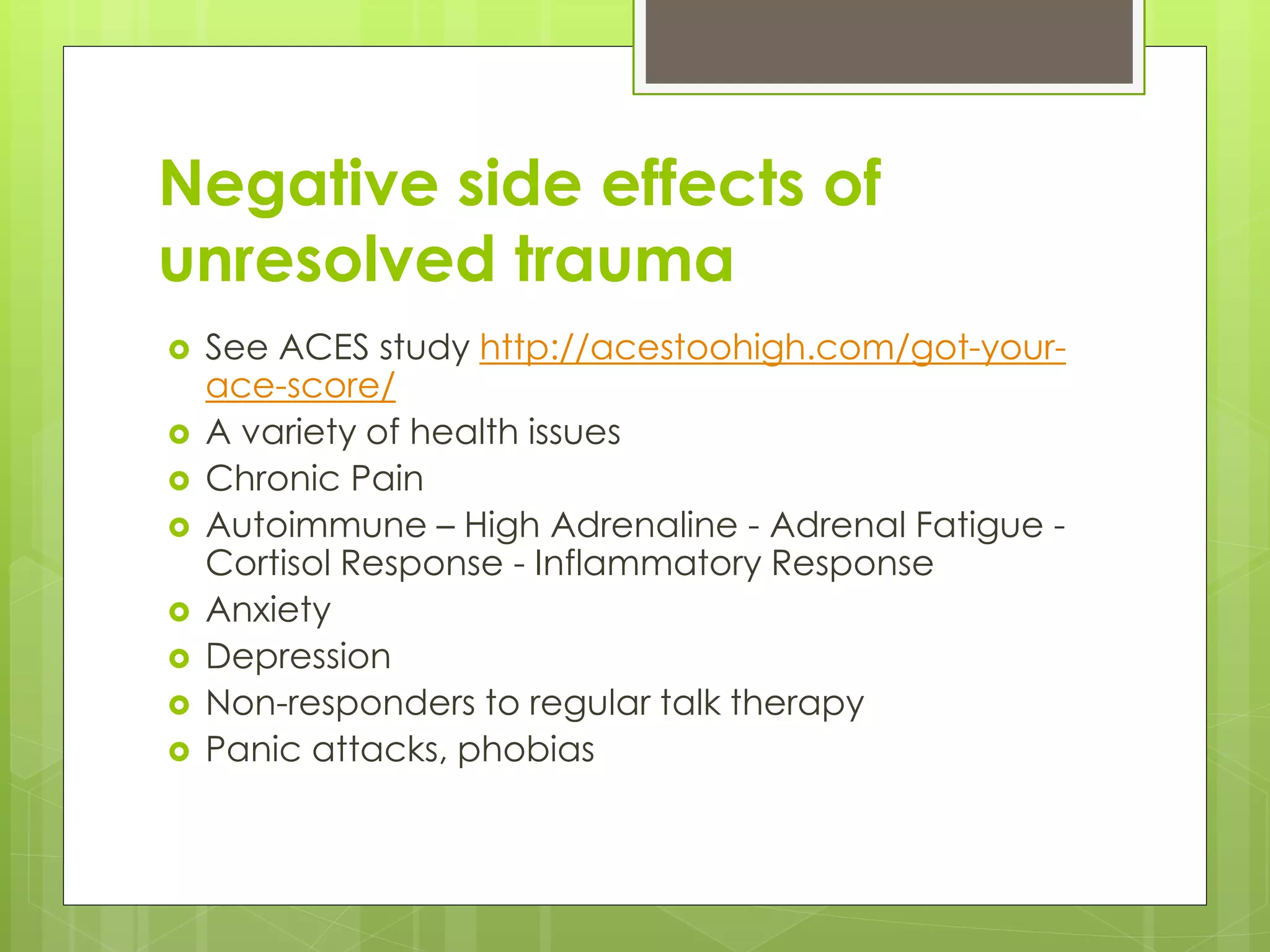 Negative side effects of 
unresolved trauma 
 See ACES study http://acestoohigh.com/got-your-ace- 
score/ 
 A variety of health issues 
 Chronic Pain 
 Autoimmune – High Adrenaline - Adrenal Fatigue - 
Cortisol Response - Inflammatory Response 
 Anxiety 
 Depression 
 Non-responders to regular talk therapy 
 Panic attacks, phobias 
 