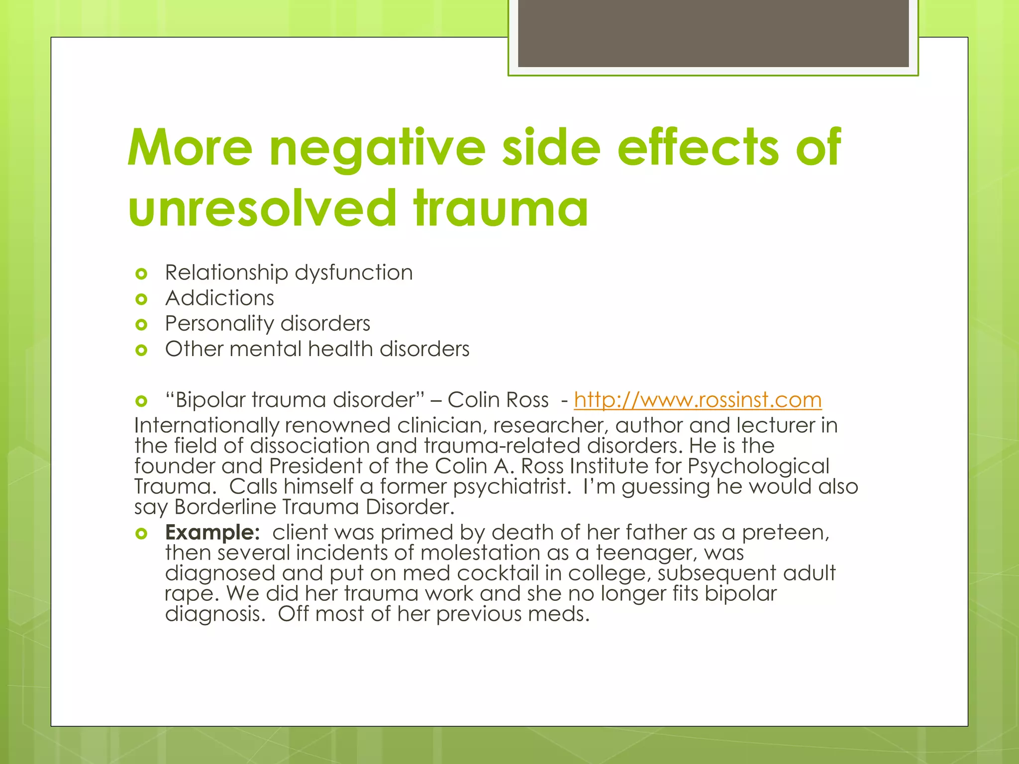 More negative side effects of 
unresolved trauma 
 Relationship dysfunction 
 Addictions 
 Personality disorders 
 Other mental health disorders 
 “Bipolar trauma disorder” – Colin Ross - http://www.rossinst.com 
Internationally renowned clinician, researcher, author and lecturer in 
the field of dissociation and trauma-related disorders. He is the 
founder and President of the Colin A. Ross Institute for Psychological 
Trauma. Calls himself a former psychiatrist. I’m guessing he would also 
say Borderline Trauma Disorder. 
 Example: client was primed by death of her father as a preteen, 
then several incidents of molestation as a teenager, was 
diagnosed and put on med cocktail in college, subsequent adult 
rape. We did her trauma work and she no longer fits bipolar 
diagnosis. Off most of her previous meds. 
 