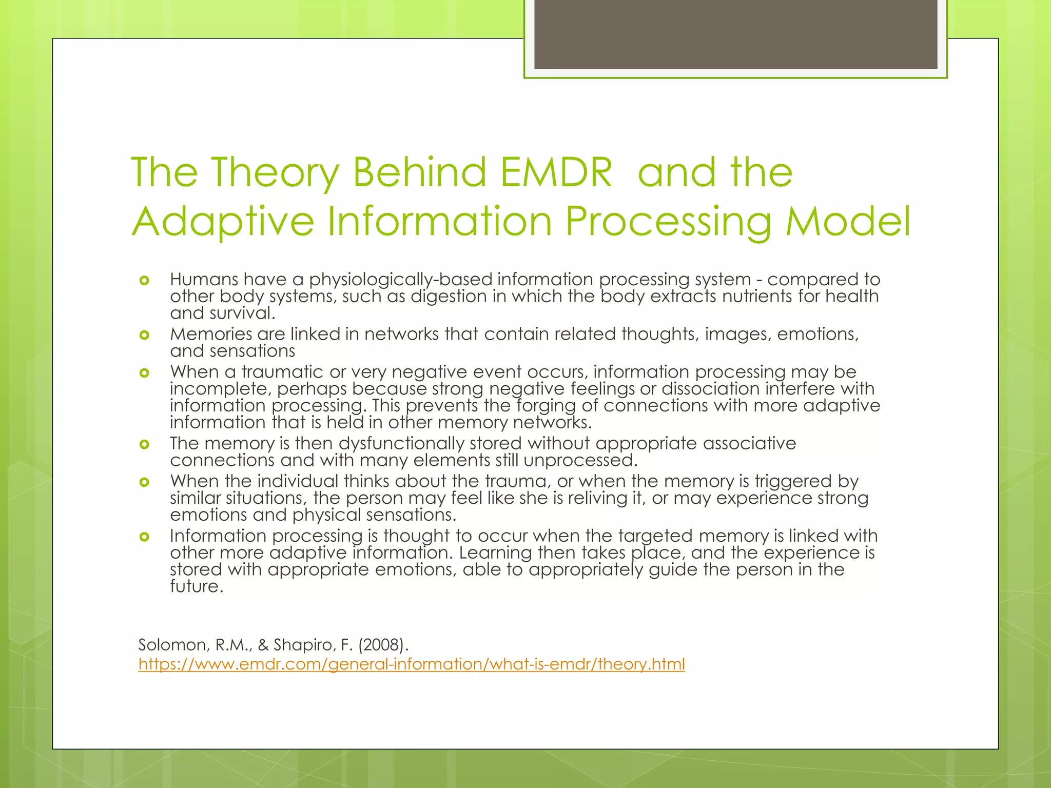 The Theory Behind EMDR and the 
Adaptive Information Processing Model 
 Humans have a physiologically-based information processing system - compared to 
other body systems, such as digestion in which the body extracts nutrients for health 
and survival. 
 Memories are linked in networks that contain related thoughts, images, emotions, 
and sensations 
 When a traumatic or very negative event occurs, information processing may be 
incomplete, perhaps because strong negative feelings or dissociation interfere with 
information processing. This prevents the forging of connections with more adaptive 
information that is held in other memory networks. 
 The memory is then dysfunctionally stored without appropriate associative 
connections and with many elements still unprocessed. 
 When the individual thinks about the trauma, or when the memory is triggered by 
similar situations, the person may feel like she is reliving it, or may experience strong 
emotions and physical sensations. 
 Information processing is thought to occur when the targeted memory is linked with 
other more adaptive information. Learning then takes place, and the experience is 
stored with appropriate emotions, able to appropriately guide the person in the 
future. 
Solomon, R.M., & Shapiro, F. (2008). 
https://www.emdr.com/general-information/what-is-emdr/theory.html 
 