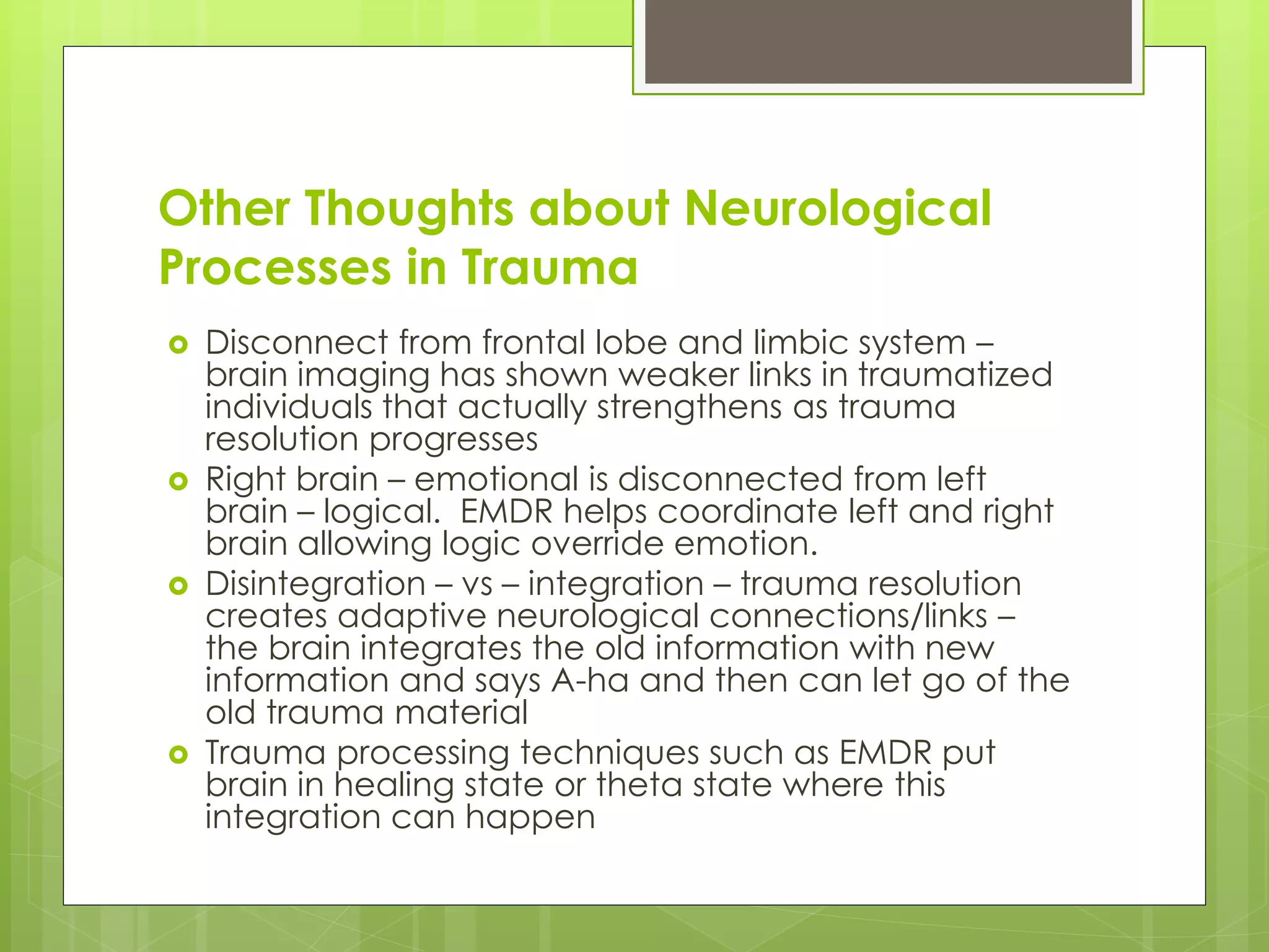 Other Thoughts about Neurological 
Processes in Trauma 
 Disconnect from frontal lobe and limbic system – 
brain imaging has shown weaker links in traumatized 
individuals that actually strengthens as trauma 
resolution progresses 
 Right brain – emotional is disconnected from left 
brain – logical. EMDR helps coordinate left and right 
brain allowing logic override emotion. 
 Disintegration – vs – integration – trauma resolution 
creates adaptive neurological connections/links – 
the brain integrates the old information with new 
information and says A-ha and then can let go of the 
old trauma material 
 Trauma processing techniques such as EMDR put 
brain in healing state or theta state where this 
integration can happen 
 