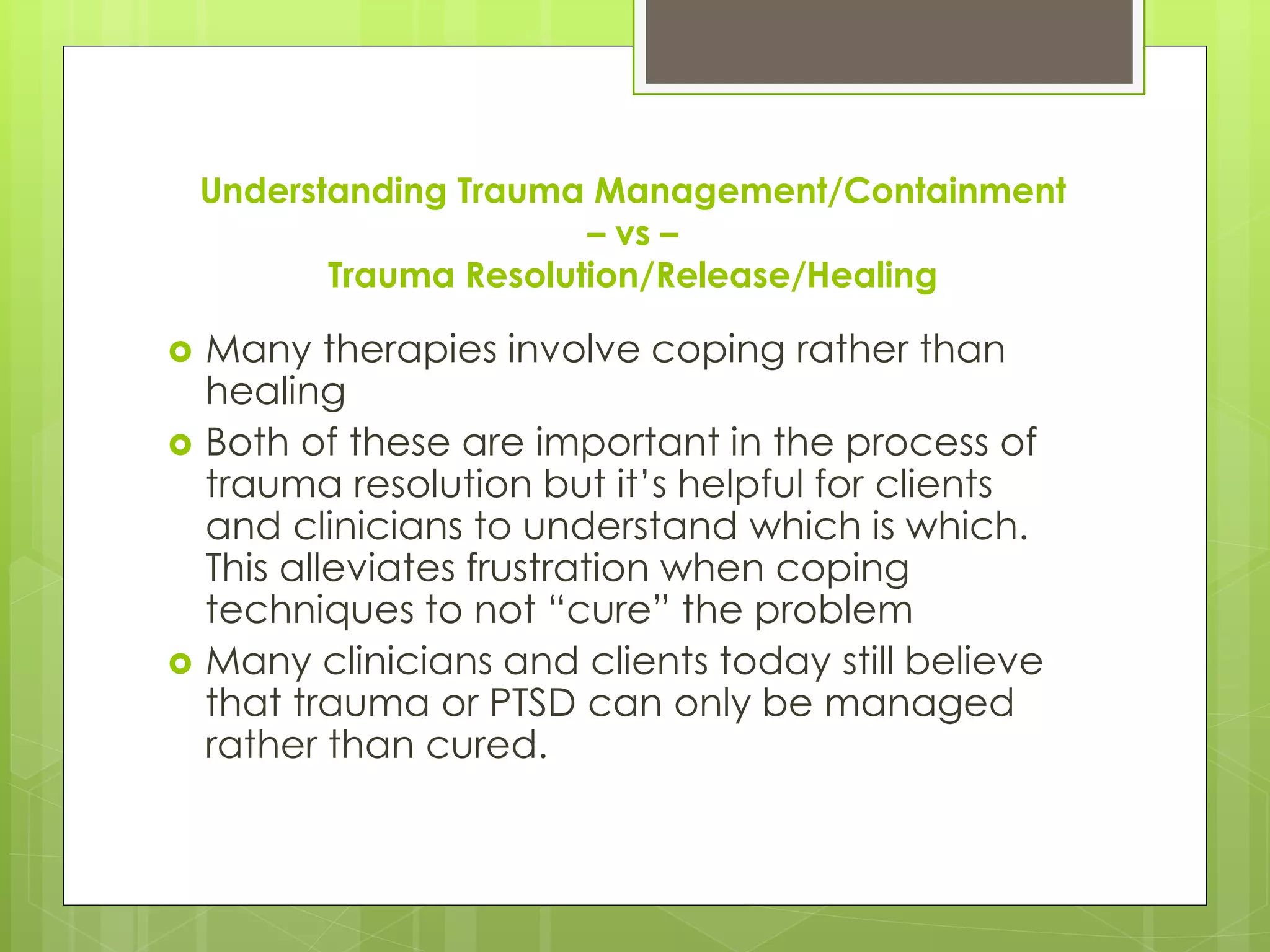 Understanding Trauma Management/Containment 
– vs – 
Trauma Resolution/Release/Healing 
 Many therapies involve coping rather than 
healing 
 Both of these are important in the process of 
trauma resolution but it’s helpful for clients 
and clinicians to understand which is which. 
This alleviates frustration when coping 
techniques to not “cure” the problem 
 Many clinicians and clients today still believe 
that trauma or PTSD can only be managed 
rather than cured. 
 