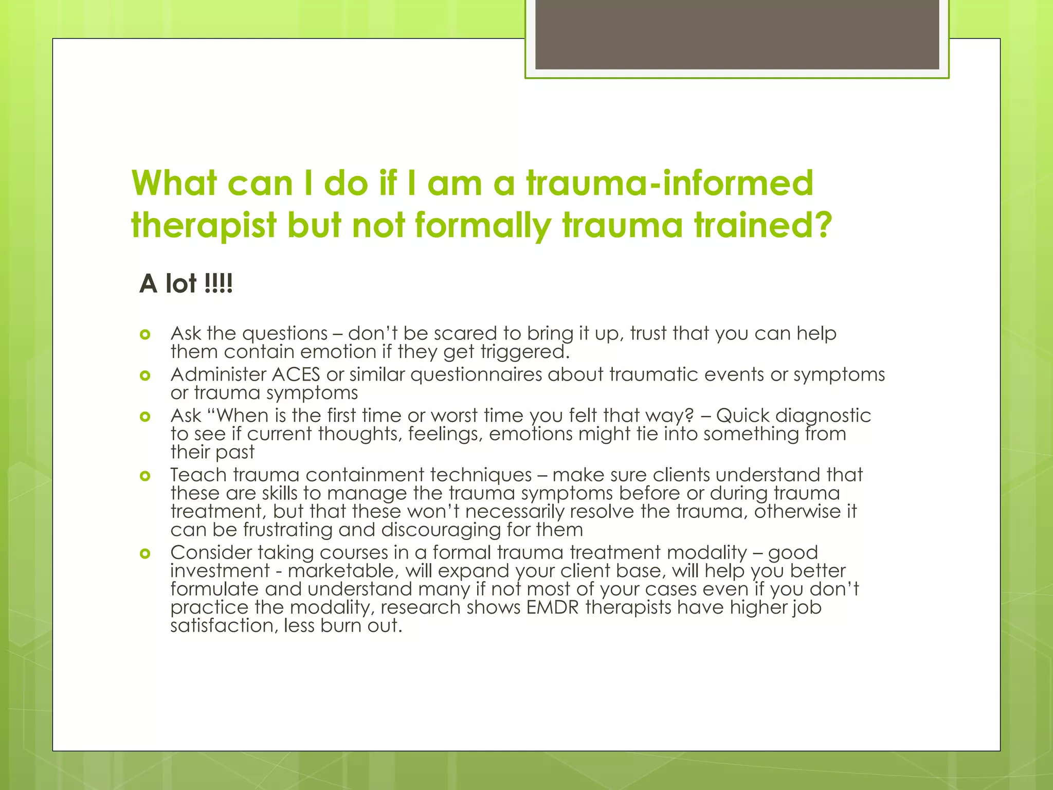 What can I do if I am a trauma-informed 
therapist but not formally trauma trained? 
A lot !!!! 
 Ask the questions – don’t be scared to bring it up, trust that you can help 
them contain emotion if they get triggered. 
 Administer ACES or similar questionnaires about traumatic events or symptoms 
or trauma symptoms 
 Ask “When is the first time or worst time you felt that way? – Quick diagnostic 
to see if current thoughts, feelings, emotions might tie into something from 
their past 
 Teach trauma containment techniques – make sure clients understand that 
these are skills to manage the trauma symptoms before or during trauma 
treatment, but that these won’t necessarily resolve the trauma, otherwise it 
can be frustrating and discouraging for them 
 Consider taking courses in a formal trauma treatment modality – good 
investment - marketable, will expand your client base, will help you better 
formulate and understand many if not most of your cases even if you don’t 
practice the modality, research shows EMDR therapists have higher job 
satisfaction, less burn out. 
 