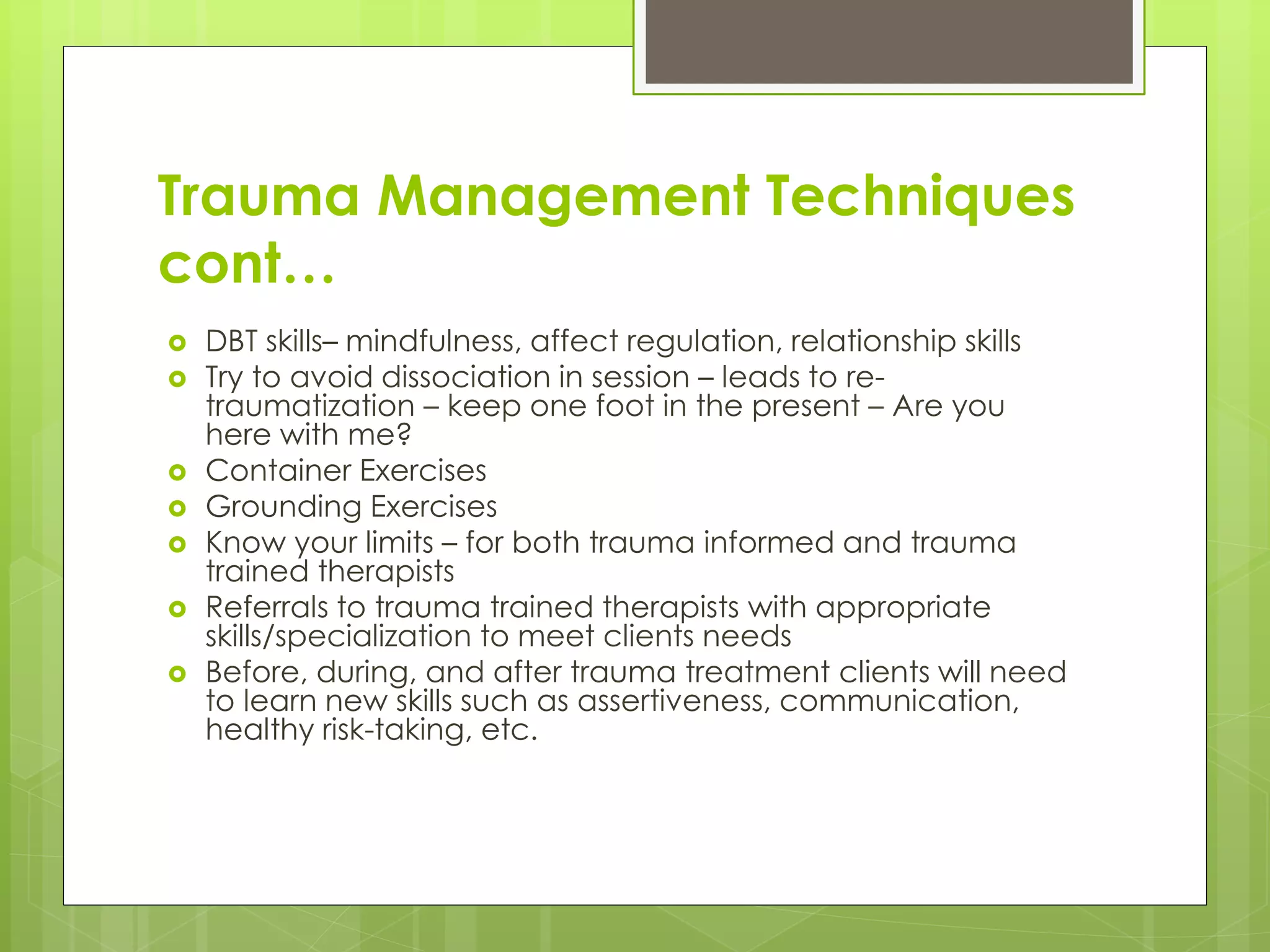 Trauma Management Techniques 
cont… 
 DBT skills– mindfulness, affect regulation, relationship skills 
 Try to avoid dissociation in session – leads to re-traumatization 
– keep one foot in the present – Are you 
here with me? 
 Container Exercises 
 Grounding Exercises 
 Know your limits – for both trauma informed and trauma 
trained therapists 
 Referrals to trauma trained therapists with appropriate 
skills/specialization to meet clients needs 
 Before, during, and after trauma treatment clients will need 
to learn new skills such as assertiveness, communication, 
healthy risk-taking, etc. 
 