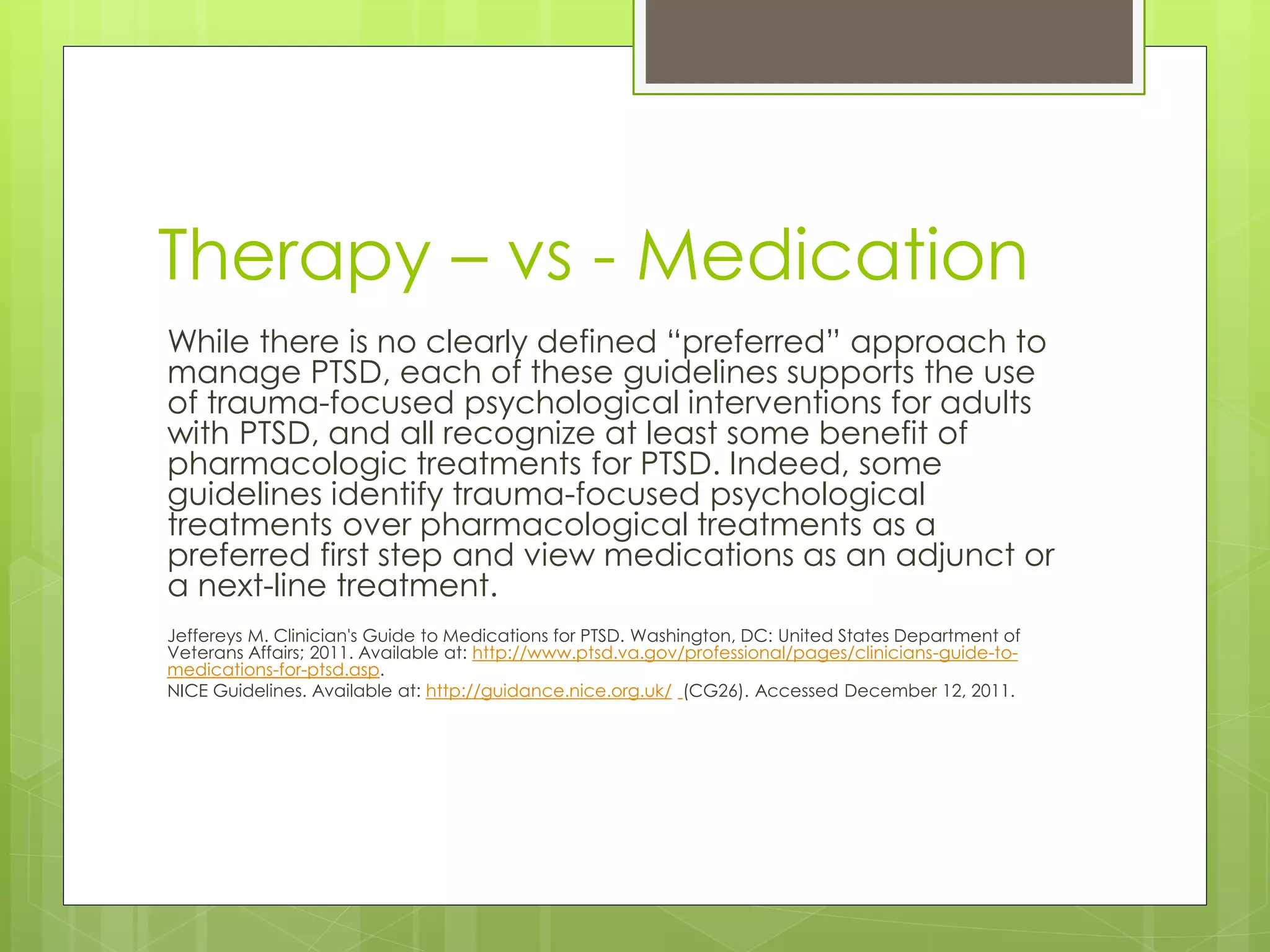 Therapy – vs - Medication 
While there is no clearly defined “preferred” approach to 
manage PTSD, each of these guidelines supports the use 
of trauma-focused psychological interventions for adults 
with PTSD, and all recognize at least some benefit of 
pharmacologic treatments for PTSD. Indeed, some 
guidelines identify trauma-focused psychological 
treatments over pharmacological treatments as a 
preferred first step and view medications as an adjunct or 
a next-line treatment. 
Jeffereys M. Clinician's Guide to Medications for PTSD. Washington, DC: United States Department of 
Veterans Affairs; 2011. Available at: http://www.ptsd.va.gov/professional/pages/clinicians-guide-to-medications- 
for-ptsd.asp. 
NICE Guidelines. Available at: http://guidance.nice.org.uk/ (CG26). Accessed December 12, 2011. 
 
