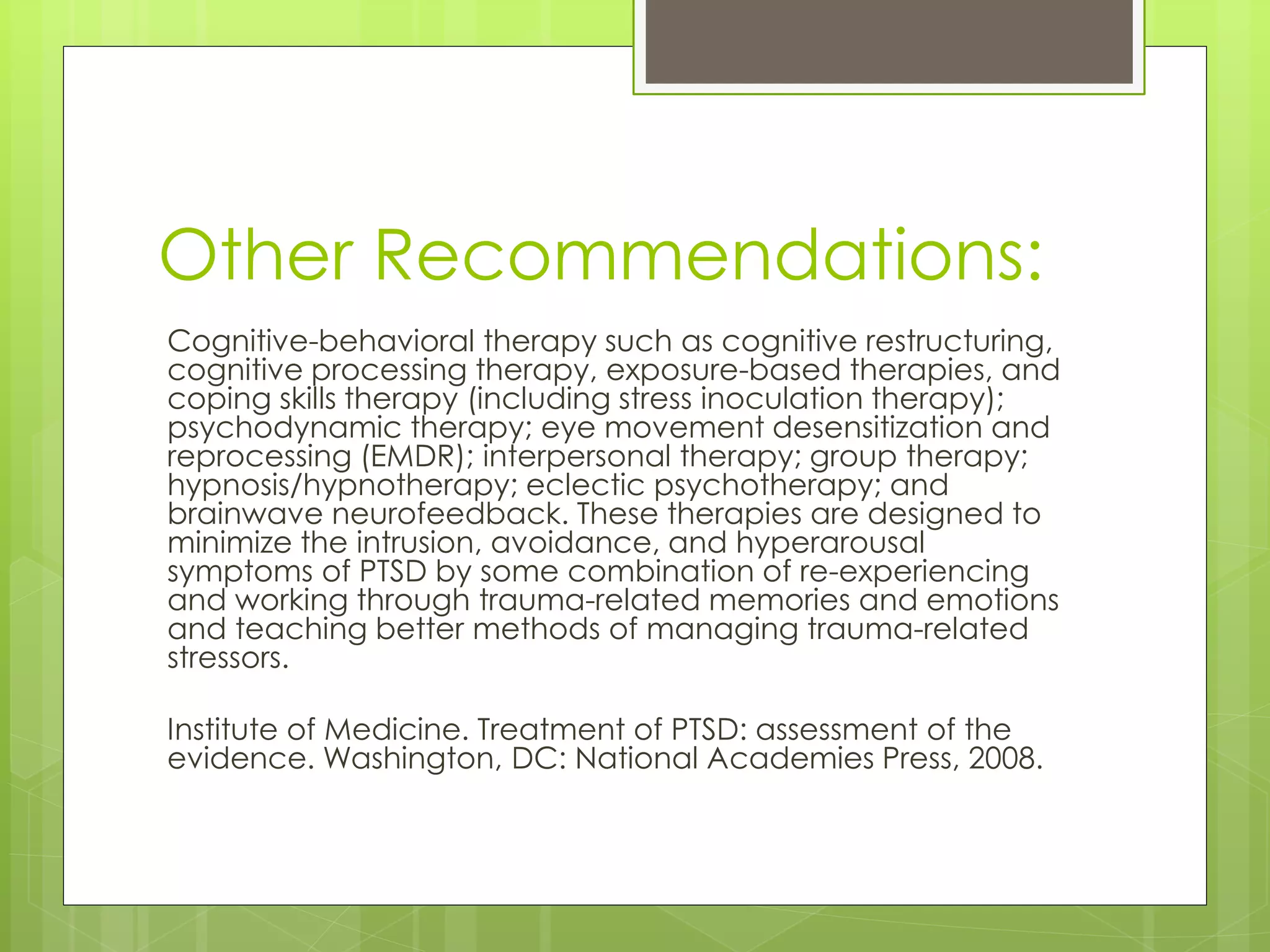 Other Recommendations: 
Cognitive-behavioral therapy such as cognitive restructuring, 
cognitive processing therapy, exposure-based therapies, and 
coping skills therapy (including stress inoculation therapy); 
psychodynamic therapy; eye movement desensitization and 
reprocessing (EMDR); interpersonal therapy; group therapy; 
hypnosis/hypnotherapy; eclectic psychotherapy; and 
brainwave neurofeedback. These therapies are designed to 
minimize the intrusion, avoidance, and hyperarousal 
symptoms of PTSD by some combination of re-experiencing 
and working through trauma-related memories and emotions 
and teaching better methods of managing trauma-related 
stressors. 
Institute of Medicine. Treatment of PTSD: assessment of the 
evidence. Washington, DC: National Academies Press, 2008. 
 