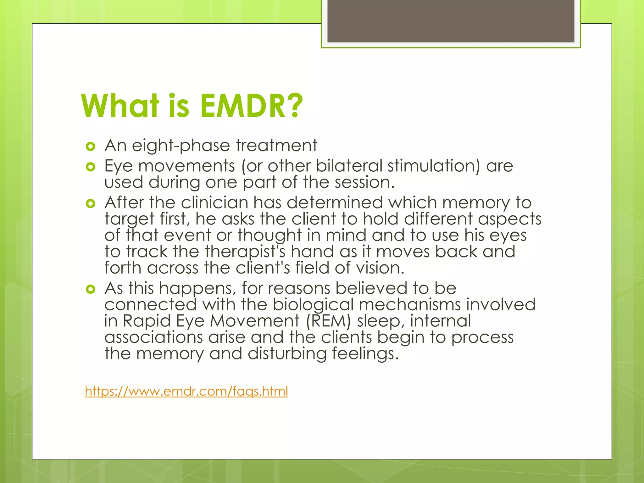 What is EMDR? 
 An eight-phase treatment 
 Eye movements (or other bilateral stimulation) are 
used during one part of the session. 
 After the clinician has determined which memory to 
target first, he asks the client to hold different aspects 
of that event or thought in mind and to use his eyes 
to track the therapist's hand as it moves back and 
forth across the client's field of vision. 
 As this happens, for reasons believed to be 
connected with the biological mechanisms involved 
in Rapid Eye Movement (REM) sleep, internal 
associations arise and the clients begin to process 
the memory and disturbing feelings. 
https://www.emdr.com/faqs.html 
 