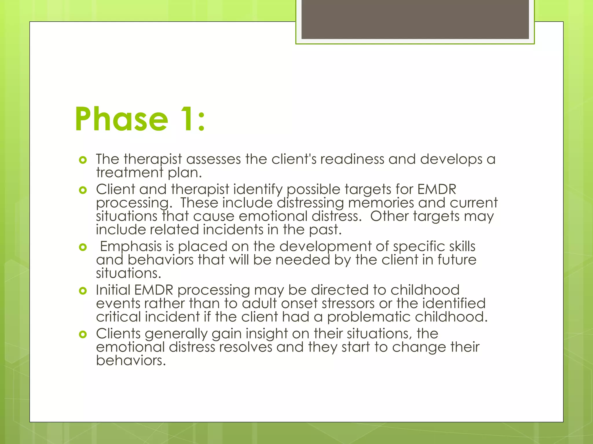 Phase 1: 
 The therapist assesses the client's readiness and develops a 
treatment plan. 
 Client and therapist identify possible targets for EMDR 
processing. These include distressing memories and current 
situations that cause emotional distress. Other targets may 
include related incidents in the past. 
 Emphasis is placed on the development of specific skills 
and behaviors that will be needed by the client in future 
situations. 
 Initial EMDR processing may be directed to childhood 
events rather than to adult onset stressors or the identified 
critical incident if the client had a problematic childhood. 
 Clients generally gain insight on their situations, the 
emotional distress resolves and they start to change their 
behaviors. 
 
