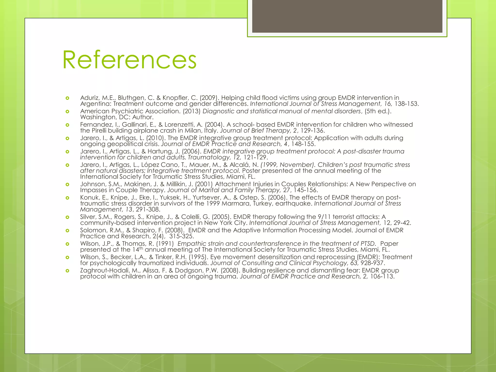 References 
 Aduriz, M.E., Bluthgen, C. & Knopfler, C. (2009). Helping child flood victims using group EMDR intervention in 
Argentina: Treatment outcome and gender differences. International Journal of Stress Management, 16, 138-153. 
 American Psychiatric Association. (2013) Diagnostic and statistical manual of mental disorders, (5th ed.). 
Washington, DC: Author. 
 Fernandez, I., Gallinari, E., & Lorenzetti, A. (2004). A school- based EMDR intervention for children who witnessed 
the Pirelli building airplane crash in Milan, Italy. Journal of Brief Therapy, 2, 129-136. 
 Jarero, I., & Artigas, L. (2010). The EMDR integrative group treatment protocol: Application with adults during 
ongoing geopolitical crisis. Journal of EMDR Practice and Research, 4, 148-155. 
 Jarero, I., Artigas, L., & Hartung, J. (2006). EMDR integrative group treatment protocol: A post-disaster trauma 
intervention for children and adults. Traumatology, 12, 121-129. 
 Jarero, I., Artigas, L., López Cano, T., Mauer, M., & Alcalá, N. (1999, November). Children’s post traumatic stress 
after natural disasters: Integrative treatment protocol. Poster presented at the annual meeting of the 
International Society for Traumatic Stress Studies, Miami, FL. 
 Johnson, S.M., Makinen, J. & Millikin, J. (2001) Attachment Injuries in Couples Relationships: A New Perspective on 
Impasses in Couple Therapy. Journal of Marital and Family Therapy, 27, 145-156. 
 Konuk, E., Knipe, J., Eke, I., Yuksek, H., Yurtsever, A., & Ostep, S. (2006). The effects of EMDR therapy on post-traumatic 
stress disorder in survivors of the 1999 Marmara, Turkey, earthquake. International Journal of Stress 
Management, 13, 291-308. 
 Silver, S.M., Rogers, S., Knipe, J., & Colelli, G. (2005). EMDR therapy following the 9/11 terrorist attacks: A 
community-based intervention project in New York City. International Journal of Stress Management, 12, 29-42. 
 Solomon, R.M., & Shapiro, F. (2008). EMDR and the Adaptive Information Processing Model. Journal of EMDR 
Practice and Research, 2(4), 315-325. 
 Wilson, J.P., & Thomas, R. (1991) Empathic strain and countertransference in the treatment of PTSD. Paper 
presented at the 14th annual meeting of The International Society for Traumatic Stress Studies, Miami, FL. 
 Wilson, S., Becker, L.A., & Tinker, R.H. (1995). Eye movement desensitization and reprocessing (EMDR): Treatment 
for psychologically traumatized individuals. Journal of Consulting and Clinical Psychology, 63, 928-937. 
 Zaghrout-Hodali, M., Alissa, F. & Dodgson, P.W. (2008). Building resilience and dismantling fear: EMDR group 
protocol with children in an area of ongoing trauma. Journal of EMDR Practice and Research, 2, 106-113. 
 