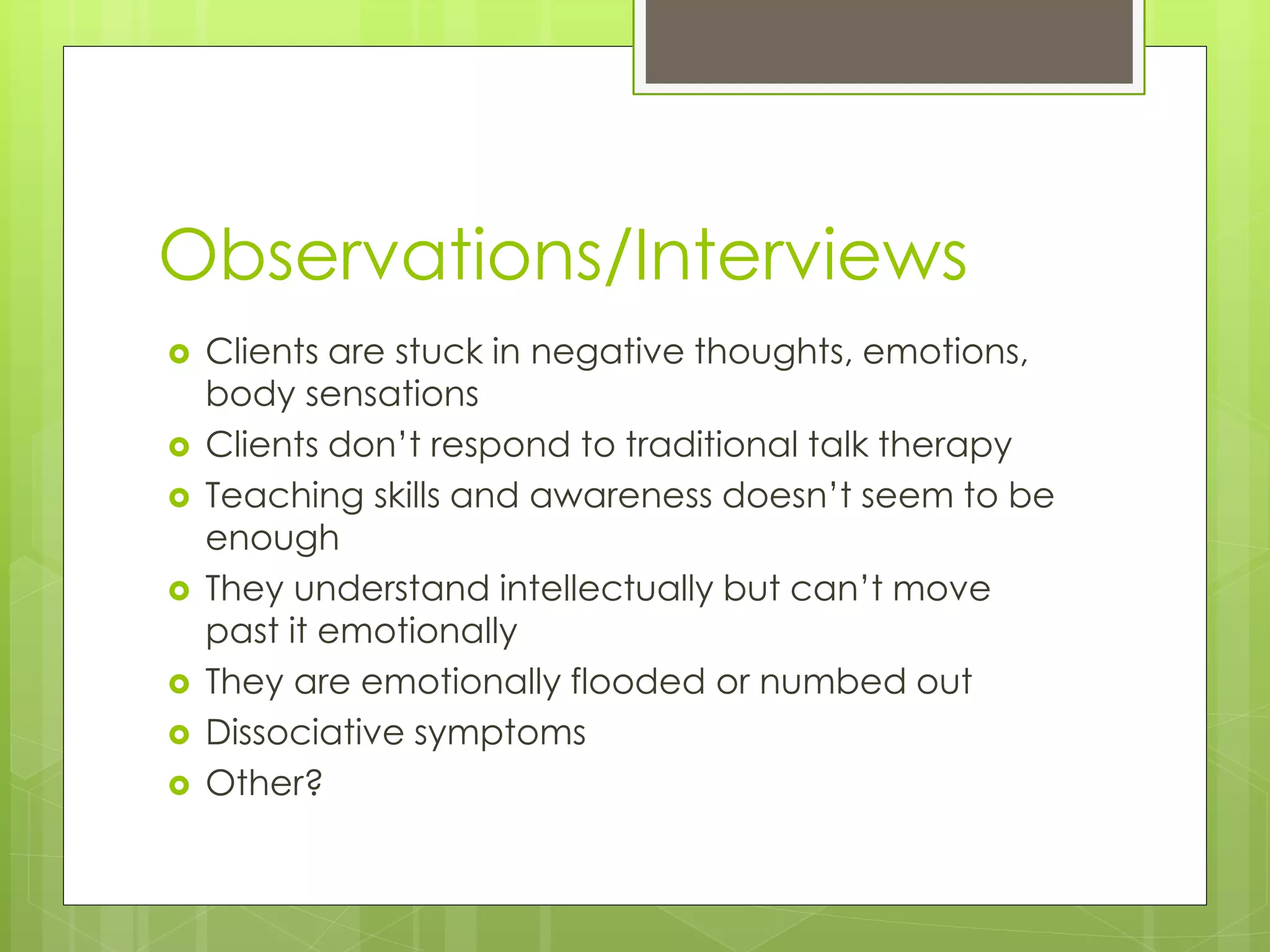 Observations/Interviews 
 Clients are stuck in negative thoughts, emotions, 
body sensations 
 Clients don’t respond to traditional talk therapy 
 Teaching skills and awareness doesn’t seem to be 
enough 
 They understand intellectually but can’t move 
past it emotionally 
 They are emotionally flooded or numbed out 
 Dissociative symptoms 
 Other? 
 
