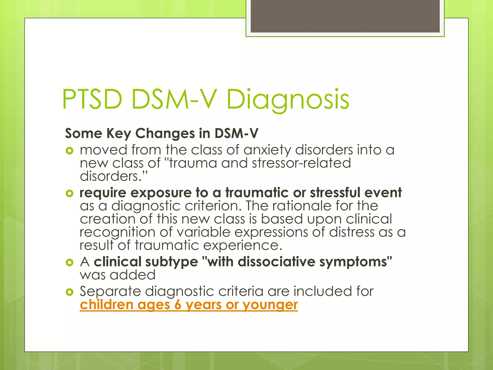PTSD DSM-V Diagnosis 
Some Key Changes in DSM-V 
 moved from the class of anxiety disorders into a 
new class of "trauma and stressor-related 
disorders.” 
 require exposure to a traumatic or stressful event 
as a diagnostic criterion. The rationale for the 
creation of this new class is based upon clinical 
recognition of variable expressions of distress as a 
result of traumatic experience. 
 A clinical subtype "with dissociative symptoms" 
was added 
 Separate diagnostic criteria are included for 
children ages 6 years or younger 
 