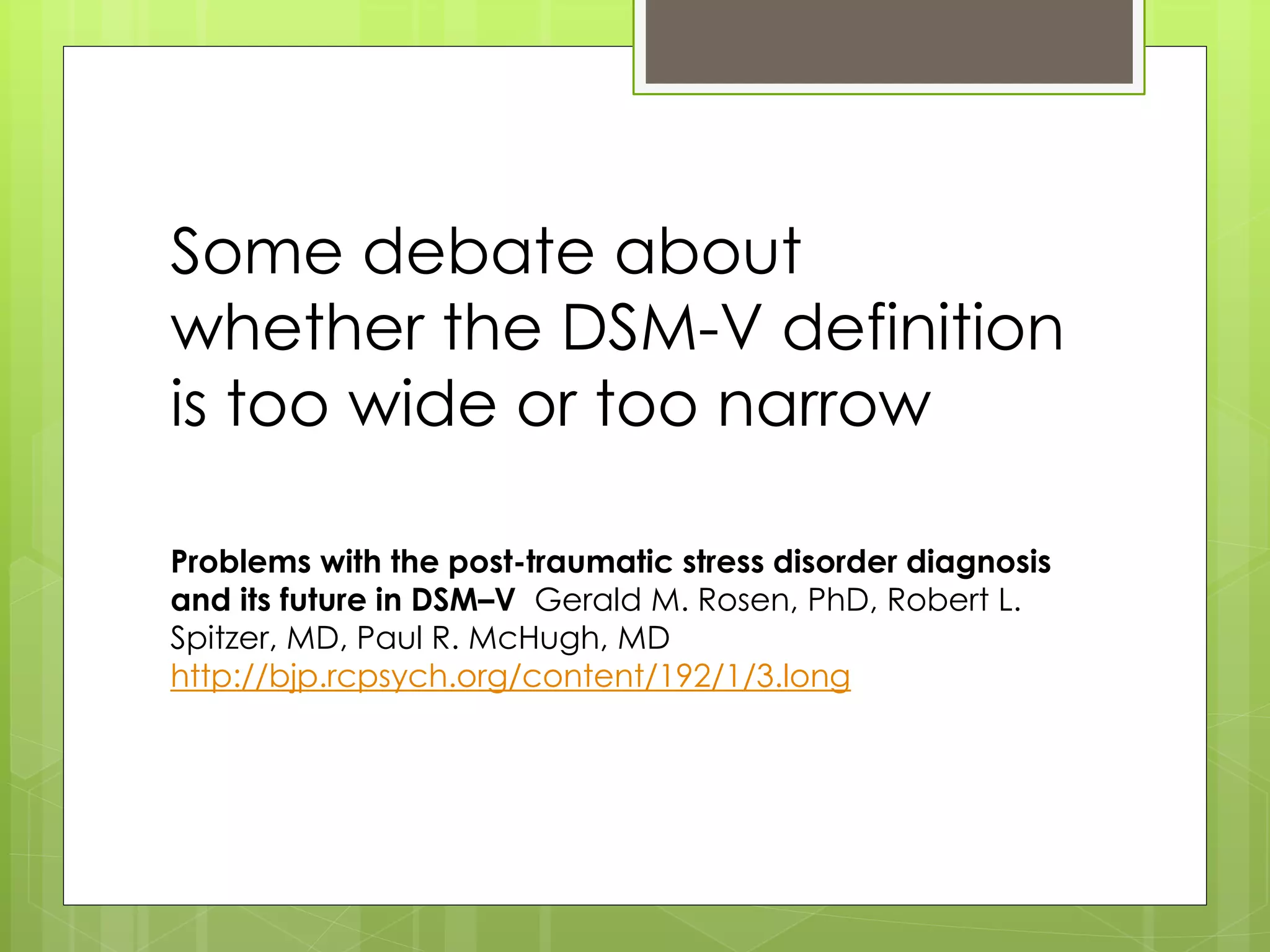 Some debate about 
whether the DSM-V definition 
is too wide or too narrow 
Problems with the post-traumatic stress disorder diagnosis 
and its future in DSM–V Gerald M. Rosen, PhD, Robert L. 
Spitzer, MD, Paul R. McHugh, MD 
http://bjp.rcpsych.org/content/192/1/3.long 
 