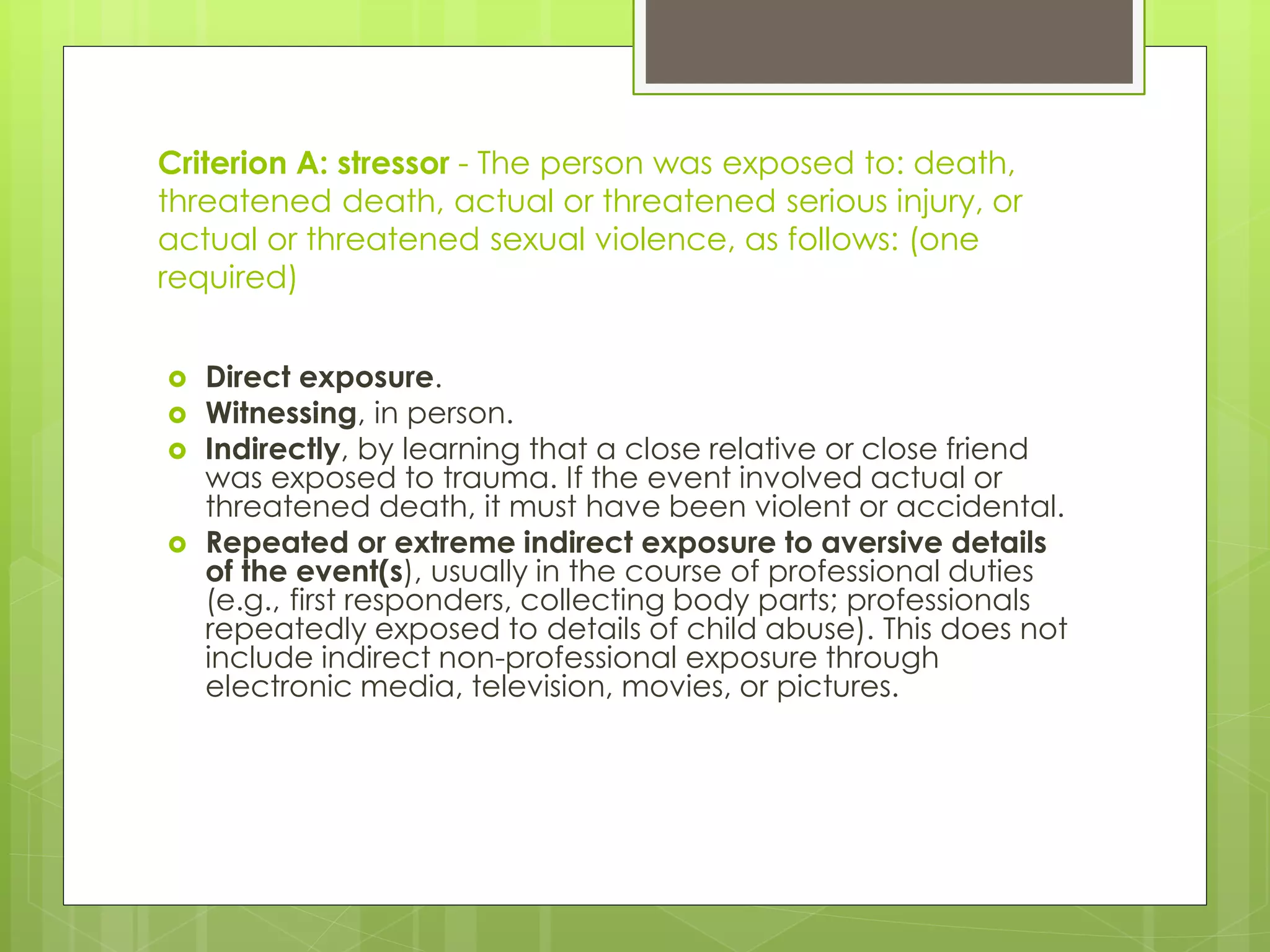 Criterion A: stressor - The person was exposed to: death, 
threatened death, actual or threatened serious injury, or 
actual or threatened sexual violence, as follows: (one 
required) 
 Direct exposure. 
 Witnessing, in person. 
 Indirectly, by learning that a close relative or close friend 
was exposed to trauma. If the event involved actual or 
threatened death, it must have been violent or accidental. 
 Repeated or extreme indirect exposure to aversive details 
of the event(s), usually in the course of professional duties 
(e.g., first responders, collecting body parts; professionals 
repeatedly exposed to details of child abuse). This does not 
include indirect non-professional exposure through 
electronic media, television, movies, or pictures. 
 