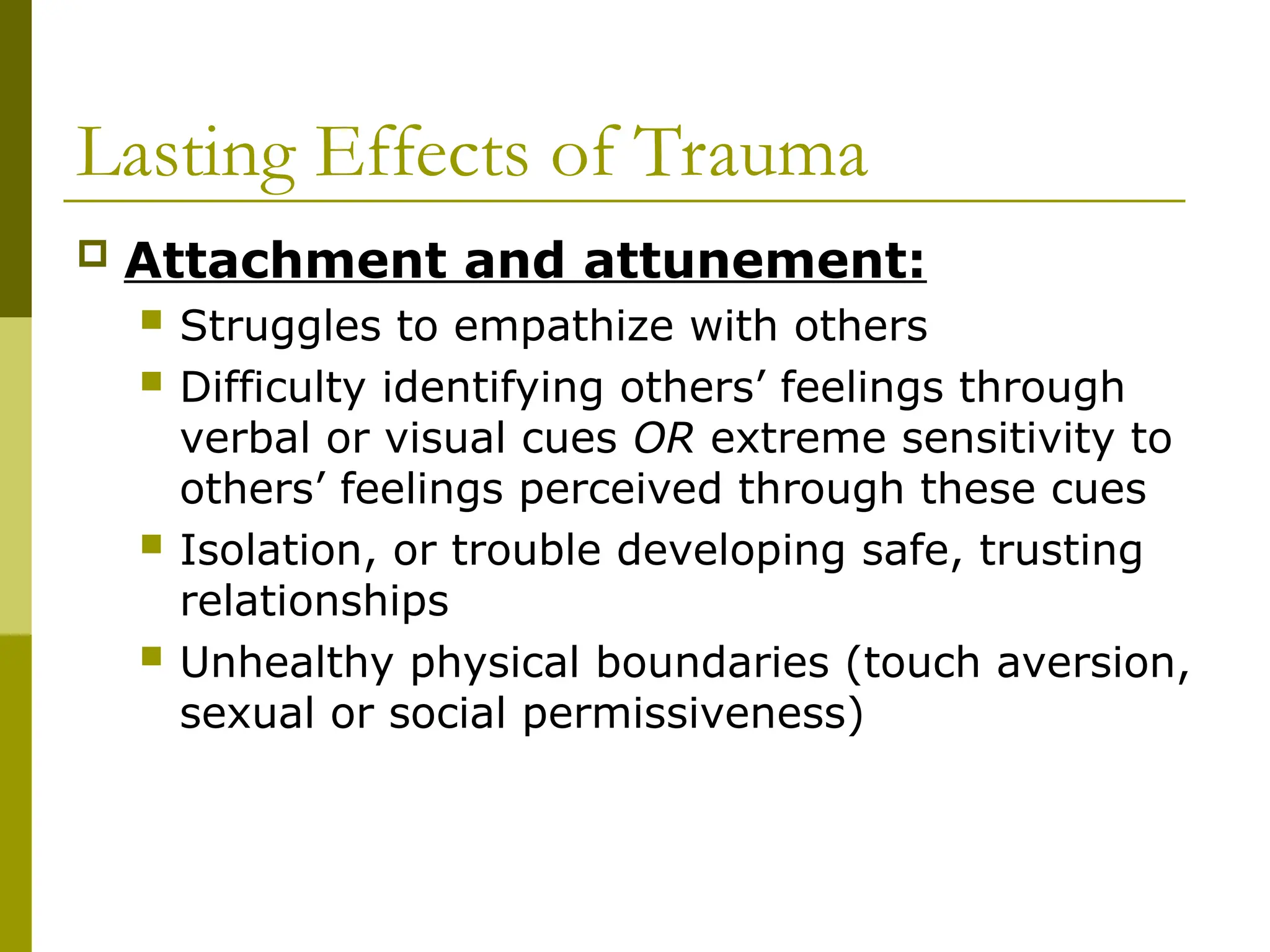 Lasting Effects of Trauma
 Attachment and attunement:
 Struggles to empathize with others
 Difficulty identifying others’ feelings through
verbal or visual cues OR extreme sensitivity to
others’ feelings perceived through these cues
 Isolation, or trouble developing safe, trusting
relationships
 Unhealthy physical boundaries (touch aversion,
sexual or social permissiveness)
 