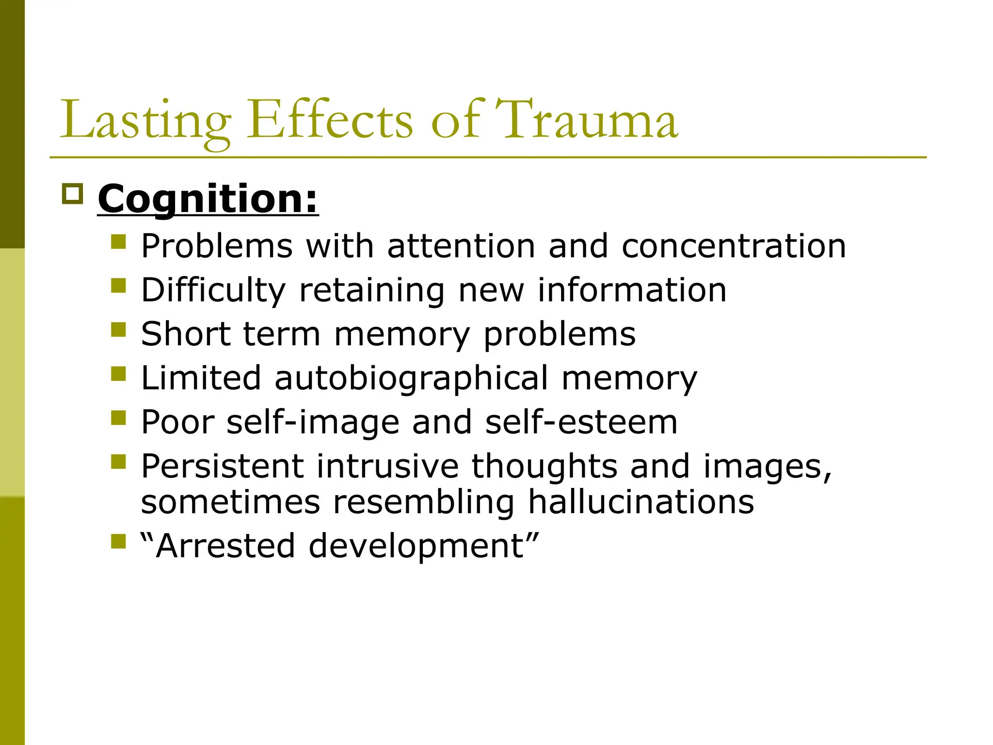 Lasting Effects of Trauma
 Cognition:
 Problems with attention and concentration
 Difficulty retaining new information
 Short term memory problems
 Limited autobiographical memory
 Poor self-image and self-esteem
 Persistent intrusive thoughts and images,
sometimes resembling hallucinations
 “Arrested development”
 