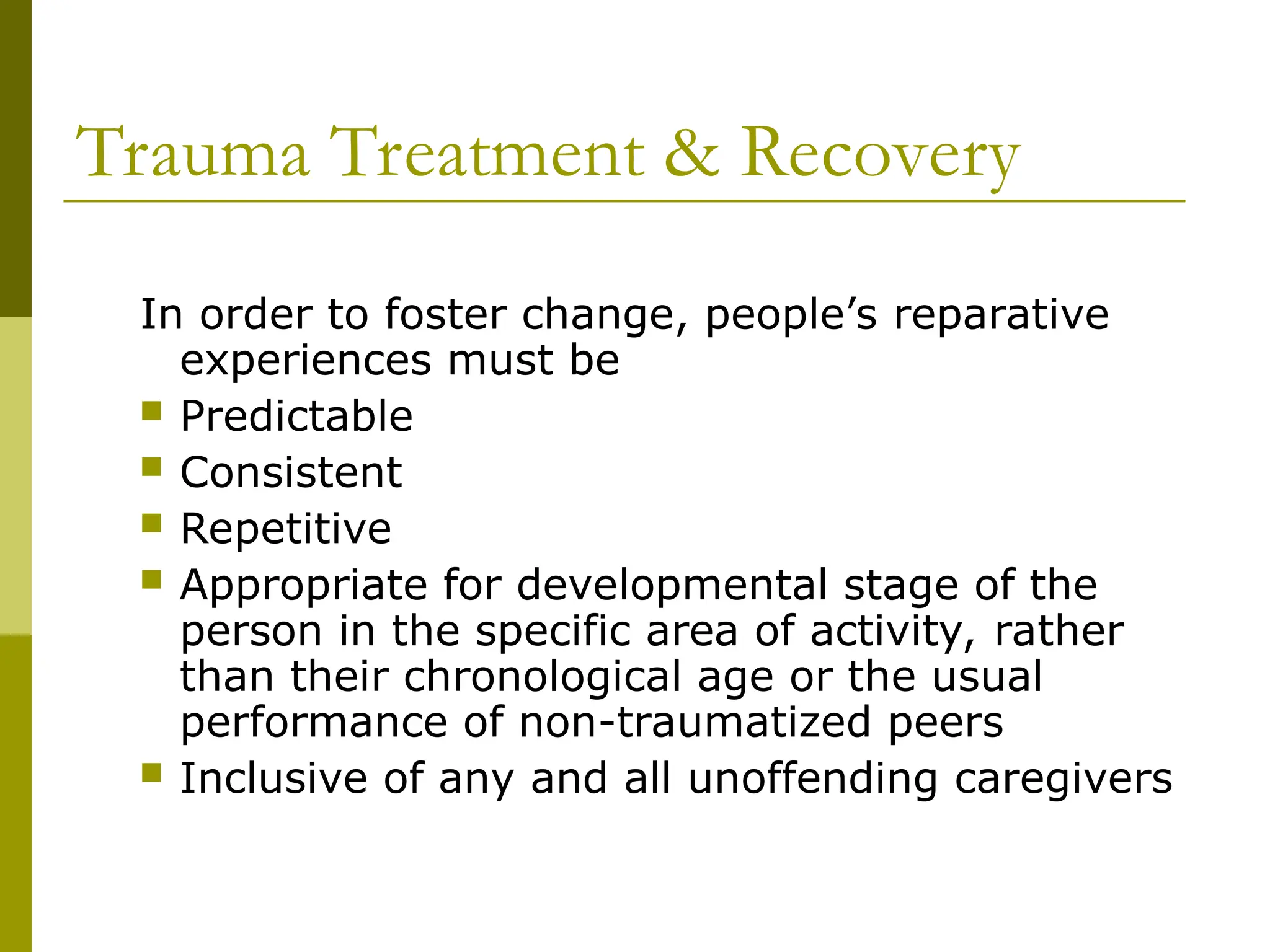 Trauma Treatment & Recovery
In order to foster change, people’s reparative
experiences must be
 Predictable
 Consistent
 Repetitive
 Appropriate for developmental stage of the
person in the specific area of activity, rather
than their chronological age or the usual
performance of non-traumatized peers
 Inclusive of any and all unoffending caregivers
 