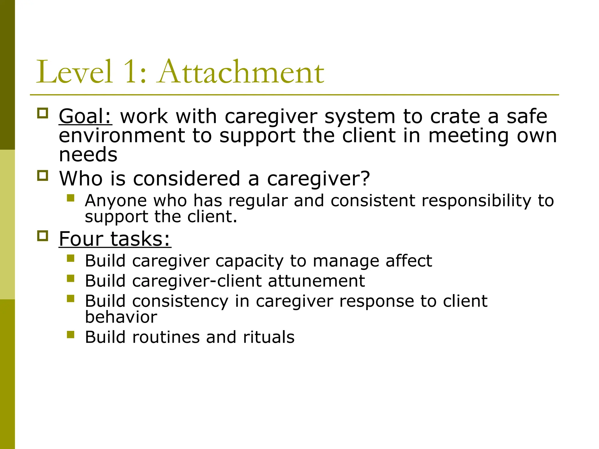 Level 1: Attachment
 Goal: work with caregiver system to crate a safe
environment to support the client in meeting own
needs
 Who is considered a caregiver?
 Anyone who has regular and consistent responsibility to
support the client.
 Four tasks:
 Build caregiver capacity to manage affect
 Build caregiver-client attunement
 Build consistency in caregiver response to client
behavior
 Build routines and rituals
 