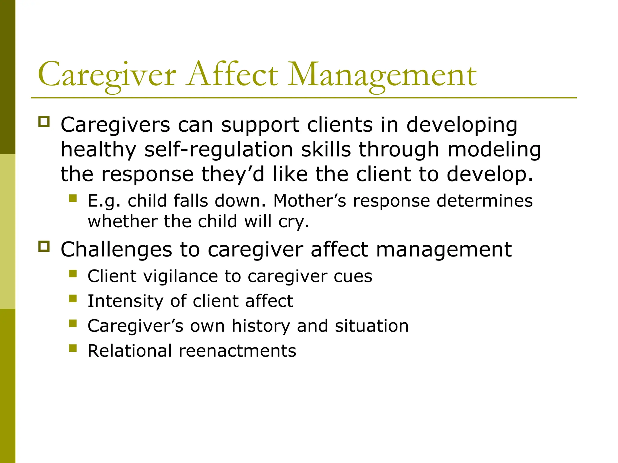Caregiver Affect Management
 Caregivers can support clients in developing
healthy self-regulation skills through modeling
the response they’d like the client to develop.
 E.g. child falls down. Mother’s response determines
whether the child will cry.
 Challenges to caregiver affect management
 Client vigilance to caregiver cues
 Intensity of client affect
 Caregiver’s own history and situation
 Relational reenactments
 