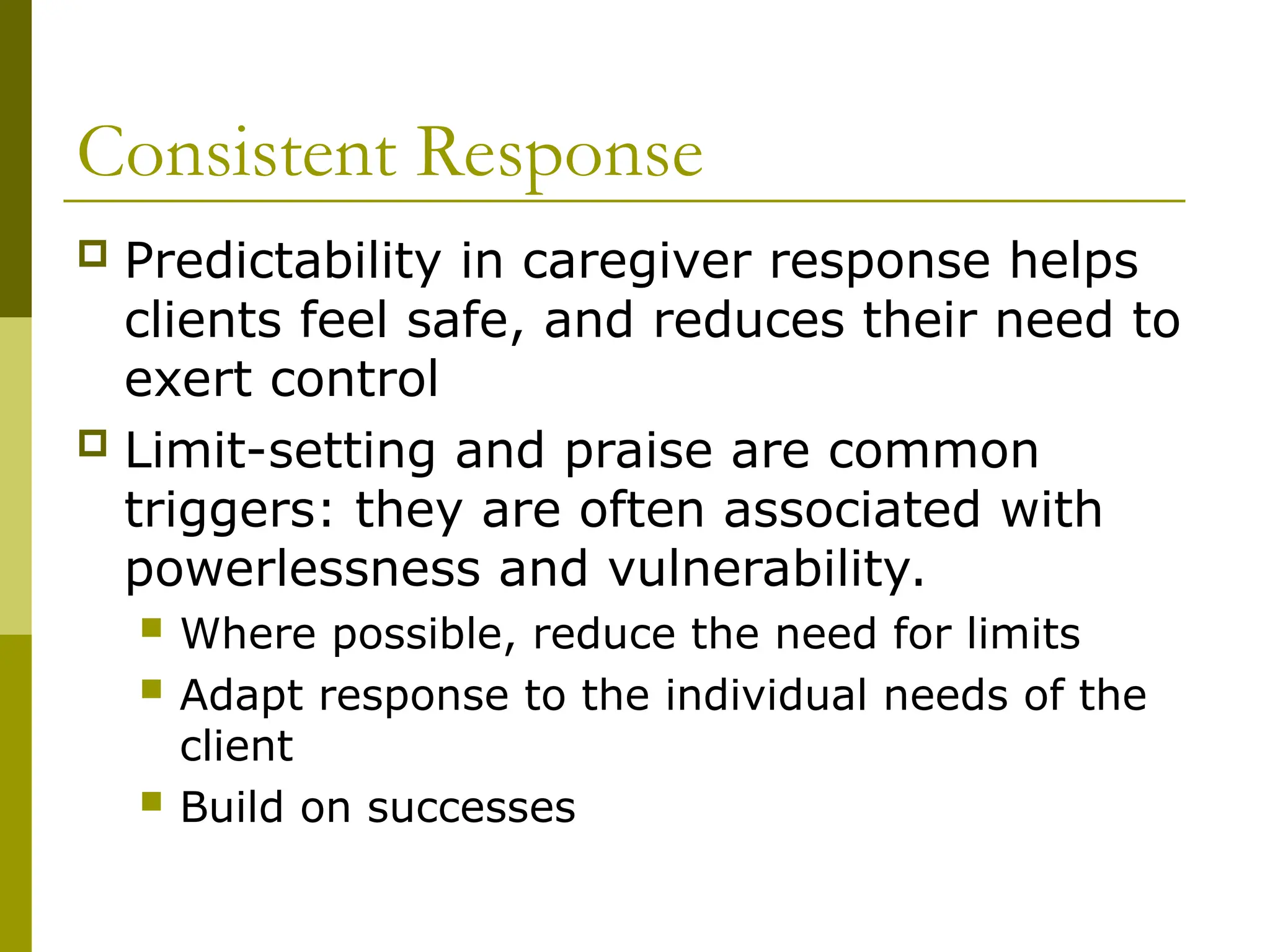 Consistent Response
 Predictability in caregiver response helps
clients feel safe, and reduces their need to
exert control
 Limit-setting and praise are common
triggers: they are often associated with
powerlessness and vulnerability.
 Where possible, reduce the need for limits
 Adapt response to the individual needs of the
client
 Build on successes
 