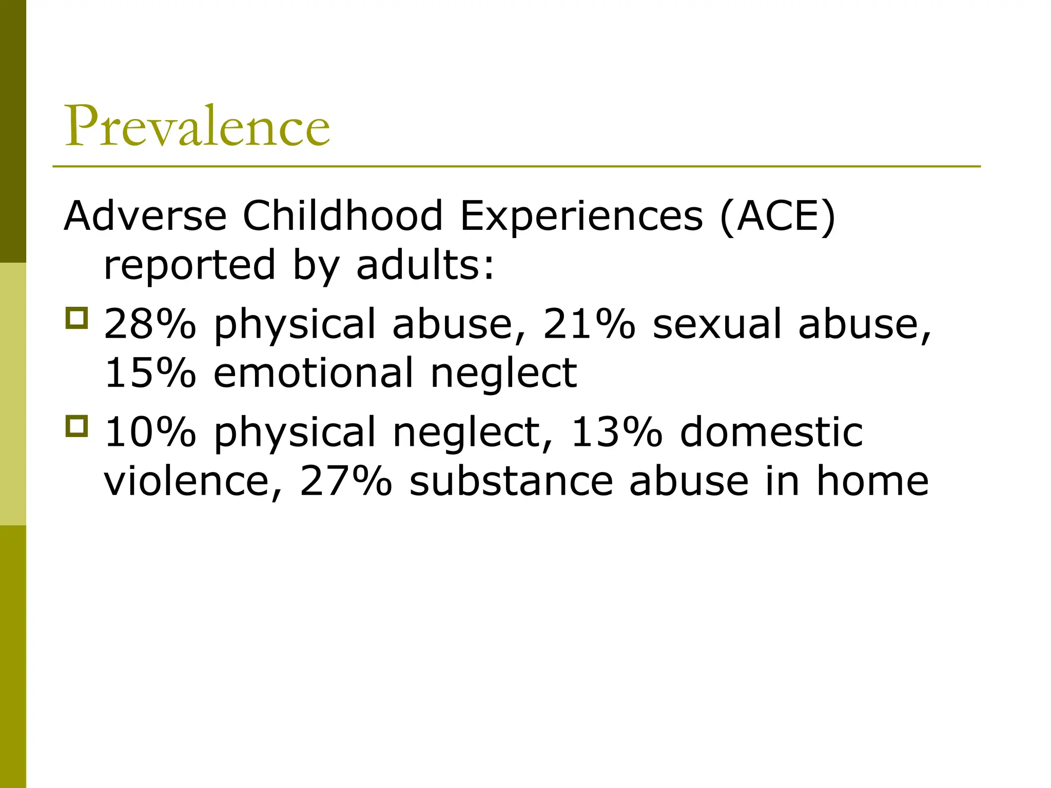 Prevalence
Adverse Childhood Experiences (ACE)
reported by adults:
 28% physical abuse, 21% sexual abuse,
15% emotional neglect
 10% physical neglect, 13% domestic
violence, 27% substance abuse in home
 