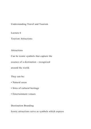 Understanding Travel and Tourism
Lecture 6
Tourism Attractions
Attractions
Can be iconic symbols that capture the
essence of a destination - recognised
around the world.
They can be:
• Natural areas
• Sites of cultural heritage
• Entertainment venues
Destination Branding
Iconic attractions serve as symbols which express
 