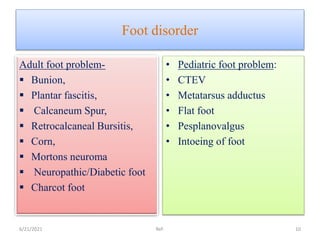 Foot disorder
Adult foot problem-
 Bunion,
 Plantar fascitis,
 Calcaneum Spur,
 Retrocalcaneal Bursitis,
 Corn,
 Mortons neuroma
 Neuropathic/Diabetic foot
 Charcot foot
• Pediatric foot problem:
• CTEV
• Metatarsus adductus
• Flat foot
• Pesplanovalgus
• Intoeing of foot
6/21/2021 Ref: 10
 