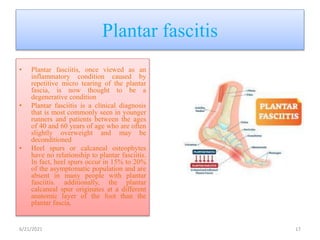 Plantar fascitis
• Plantar fasciitis, once viewed as an
inflammatory condition caused by
repetitive micro tearing of the plantar
fascia, is now thought to be a
degenerative condition
• Plantar fasciitis is a clinical diagnosis
that is most commonly seen in younger
runners and patients between the ages
of 40 and 60 years of age who are often
slightly overweight and may be
deconditioned
• Heel spurs or calcaneal osteophytes
have no relationship to plantar fasciitis.
In fact, heel spurs occur in 15% to 20%
of the asymptomatic population and are
absent in many people with plantar
fasciitis. additionally, the plantar
calcaneal spur originates at a different
anatomic layer of the foot than the
plantar fascia.
6/21/2021 17
 