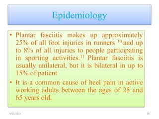 Epidemiology
• Plantar fasciitis makes up approximately
25% of all foot injuries in runners 10 and up
to 8% of all injuries to people participating
in sporting activities.11 Plantar fasciitis is
usually unilateral, but it is bilateral in up to
15% of patient
• It is a common cause of heel pain in active
working adults between the ages of 25 and
65 years old.
6/21/2021 18
 