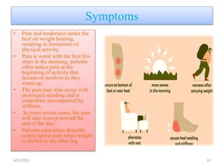Symptoms
• Pain and tenderness under the
heel on weight bearing,
resulting in limitations of
physical activity.
• Pain is worst with the first few
steps in the morning, patients
often notice pain at the
beginning of activity that
lessens or resolves as they
warm up.
• The pain may also occur with
prolonged standing and is
sometimes accompanied by
stiffness.
• In more severe cases, the pain
will also worsen toward the
end of the day.3
• Patients sometimes describe
contra lateral pain when weight
is shifted to the other leg
6/21/2021 19
 