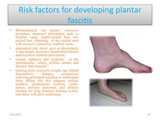 Risk factors for developing plantar
fascitis
• Biomechanical risk factors: excessive
pronation, structural deformities such as
forefoot varus, higher-arched foot, low
arched foot, flattening of the medial arch
with excessive pronation, rearfoot varus,
• anatomical risk factor such as discrepancy
in leg length, excessive lateral tibial torsion
and excessive femoral anteversion,
• include tightness and weakness in the
gastronomies, soleus, achilles tendon and
intrinsic foot muscles13
• training error, excessive weight, age related
degenerative changes, occupations
requiring prolonged standing or ambulation
those falling into this category include
teachers, construction workers, cooks,
nurses, military personnel, and athletes
training for long distance running events,
and shoes with poor cushioning
6/21/2021 20
 