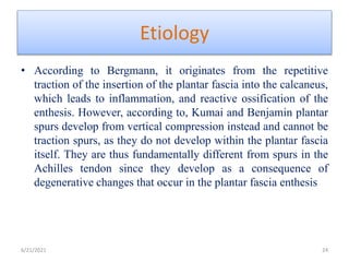 Etiology
• According to Bergmann, it originates from the repetitive
traction of the insertion of the plantar fascia into the calcaneus,
which leads to inflammation, and reactive ossification of the
enthesis. However, according to, Kumai and Benjamin plantar
spurs develop from vertical compression instead and cannot be
traction spurs, as they do not develop within the plantar fascia
itself. They are thus fundamentally different from spurs in the
Achilles tendon since they develop as a consequence of
degenerative changes that occur in the plantar fascia enthesis
6/21/2021 24
 