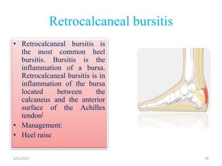 Retrocalcaneal bursitis
• Retrocalcaneal bursitis is
the most common heel
bursitis. Bursitis is the
inflammation of a bursa.
Retrocalcaneal bursitis is in
inflammation of the bursa
located between the
calcaneus and the anterior
surface of the Achilles
tendon[
• Management:
• Heel raise
6/21/2021 26
 