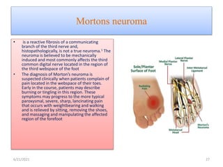 Mortons neuroma
• is a reactive fibrosis of a communicating
branch of the third nerve and,
histopathologically, is not a true neuroma.1 The
neuroma is believed to be mechanically
induced and most commonly affects the third
common digital nerve located in the region of
the third webspace of the foot
• The diagnosis of Morton’s neuroma is
suspected clinically when patients complain of
pain located in the webspace of their toes.
Early in the course, patients may describe
burning or tingling in this region. These
symptoms may progress to the more typical
paroxysmal, severe, sharp, lancinating pain
that occurs with weightbearing and walking
and is relieved by sitting, removing the shoes,
and massaging and manipulating the affected
region of the forefoot
6/21/2021 27
 
