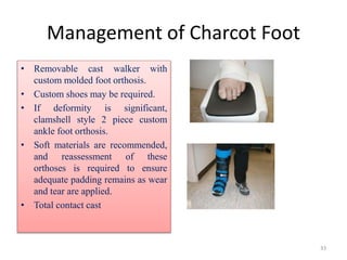 Management of Charcot Foot
• Removable cast walker with
custom molded foot orthosis.
• Custom shoes may be required.
• If deformity is significant,
clamshell style 2 piece custom
ankle foot orthosis.
• Soft materials are recommended,
and reassessment of these
orthoses is required to ensure
adequate padding remains as wear
and tear are applied.
• Total contact cast
33
 