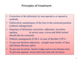 36
Principles of treatment-
• Correction of the deformity by non-operative or operative
methods.
• Followed by maintenance of the foot in the corrected position
(orthotic management)
• Sequence of deformity correction- adduction- invertion-
equinus, in severe cases, cavus and tibial tortion
should also be corrected.
• Orthotic management (O.M.)- in case of flexible CTEV:-
• To prevent forefoot adduction- straight inner border of shoe
and Dennis Browne splint.
• To prevent invertion- lateral wedge and reverse thomas heel.
To prevent equinus- lower shoe heel and sole elevation.
 