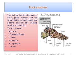 Foot anatomy
• The feet are flexible structures of
bones, joints, muscles, and soft
tissues that let us stand upright and
perform activities like walking,
running, and jumping.
• The foot contain :
1. 26 bones
2. 2 Sesamoid Bones
3. 33 joints
4. 19 muscles
5. 107 ligaments
6. 3 Arches
6/21/2021 Ref: Huson A. Functional anatomy of the foot. Disorders of the foot and ankle. 1991;1:409-31. 4
 