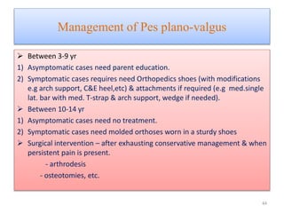 Management of Pes plano-valgus
 Between 3-9 yr
1) Asymptomatic cases need parent education.
2) Symptomatic cases requires need Orthopedics shoes (with modifications
e.g arch support, C&E heel,etc) & attachments if required (e.g med.single
lat. bar with med. T-strap & arch support, wedge if needed).
 Between 10-14 yr
1) Asymptomatic cases need no treatment.
2) Symptomatic cases need molded orthoses worn in a sturdy shoes
 Surgical intervention – after exhausting conservative management & when
persistent pain is present.
- arthrodesis
- osteotomies, etc.
44
 
