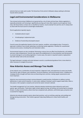 extreme heat can make work unsafe. The hierarchy of risk control is followed, always seeking to eliminate
hazards where possible.
Legal and Environmental Considerations in Melbourne
Tree removal and pruning in Melbourne are governed by a mix of state and local laws. Native vegetation is
especially protected, and removing or significantly pruning such trees often requires council approval. Some
trees, like those below a certain size or classified as invasive, may be exempt from permits, but it’s always best
to check with the local council to avoid legal complications.
Permit applications typically require:
• A detailed arborist report
• A landscaping or replacement plan
• Evidence of ownership and property layout
Councils assess the application based on the tree’s species, condition, and ecological value. If removal is
approved, conditions may include replanting or protecting nearby vegetation. Penalties for unauthorised
removal can be severe, including fines and restoration orders.
Environmental impacts are also considered. Removing a mature tree can affect local biodiversity, soil stability,
and even urban temperatures. Councils may require the establishment of a tree protection zone during works
to prevent damage to surrounding vegetation. In some cases, the owner is required to plant a replacement
tree with similar traits to the one removed.
The legal landscape is complex and varies between councils, so professional guidance from a tree arborist is
often necessary to navigate the process.
How Arborists Assess and Manage Tree Health
A tree arborist uses a combination of visual inspection, diagnostic tools, and experience to assess tree health.
They look for signs of disease, pest infestation, structural weakness, and environmental stress. In Melbourne’s
changing climate, drought and heat stress are becoming more common, making regular assessments even
more important.
Arborists may recommend pruning to remove diseased or weak branches, fertilisation to address nutrient
deficiencies, or pest control measures. In some cases, cabling or bracing is used to support weak limbs. When a
tree poses a risk to people or property and cannot be saved, removal is advised.
Tree health management isn’t just reactive. Arborists develop maintenance plans tailored to each tree’s
species, age, and location. These plans might include regular pruning, soil testing, and monitoring for emerging
threats. In urban environments, where trees face compacted soils, pollution, and limited space, proactive care
is essential for longevity.
Arborists also educate property owners about best practices, such as mulching, watering, and avoiding root
damage during construction. Their holistic approach helps keep Melbourne’s urban forest healthy and
resilient.
 