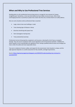 When and Why to Use Professional Tree Services
Deciding when to call a professional tree pruning service or arrange for tree removal isn’t always
straightforward. Sometimes, a tree may look healthy but have hidden structural issues. Other times,
overhanging branches or proximity to power lines create risks that only a trained arborist can safely address.
Here are some situations where professional help is essential:
• Large, mature trees near buildings or roads
• Trees showing signs of disease or decay
• Branches interfering with power lines
• Storm-damaged or leaning trees
• Trees protected by local laws
Professional services bring expertise, equipment, and insurance, reducing the risk of injury or property
damage. They also ensure compliance with council regulations and environmental standards. In Melbourne,
where weather can be unpredictable and regulations strict, having a qualified arborist assess and manage your
trees is often the safest and most responsible choice.
Tree care is a balance of science, safety, and respect for the environment. Each situation is unique, and the
right approach depends on a careful assessment of risks, benefits, and legal requirements.
Source: https://aptreemanagement.blogspot.com/2025/07/understanding-tree-removal-in-
australia.html
 