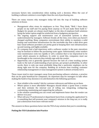 necessary factors into consideration when making such a decision. Often the cost of
building a software solution is even higher than the cost of purchasing one.

There are many reasons why managers today fall into the trap of building software
solutions in-house.

       Management often views its employees as free. They think, "Well, I have these
       people on my staff and I'm paying them anyway so I'll just make them build it."
       Budgets for people are always much higher so the idea of employee-built solutions
       being the better option might be reinforced from a budgetary perspective.
       The ongoing support and maintenance cost of automated systems is often
       underestimated by managers. Software breaks all the time, even when you haven't
       changed anything. Many companies overestimate their ability to maintain a solid
       backup and restoration infrastructure for the inevitable day that a disk drive goes
       bad. Cloud software providers are pretty good at keeping their own infrastructures
       up and running, and highly available.
       If a company had a bad experience with a software vendor in the past, executives
       may be hesitant to follow the purchasing route again. Unfortunately, some vendors
       raise maintenance costs too rapidly or sell a solution that is too impractical to be
       used, which amounts to shelfware. In order to avoid this, companies must use
       forethought in the contracts they initially sign with the vendor.
       Opportunity cost is generally ignored because the lack of a time tracking system
       leads to the lack of understanding of per-person, per-project profitability. In other
       words, there is only one most profitable thing that a particular employee can be
       doing right now for the company. Building an in-house time tracking, customer
       relationship management or issue management system is almost certainly not it.

These issues tend to steer managers away from purchasing software solutions, a practice
that can be quite beneficial for companies. An important step for managers to take when
making the build or buy decision is to ask themselves the following questions:

       How reliable is the vendor? Ask for customer references and follow up on them.
       Which option is more affordable? Managers should obtain a quote from a vendor
       and then estimate the internal cost of rolling out, integrating, configuring,
       customizing, maintaining and supporting the software.
       Is the solution something you can create and implement faster than the vendor can
       deliver it to you?
       What will your IT professional or department learn from creating the application? Is
       it something that will promote your company’s mission in the long run, or is really
       just a distraction from more relevant work?

The answers to these questions factor into the TCO of any solution that you’re considering.

Putting the TCO Calculation into Practice
 