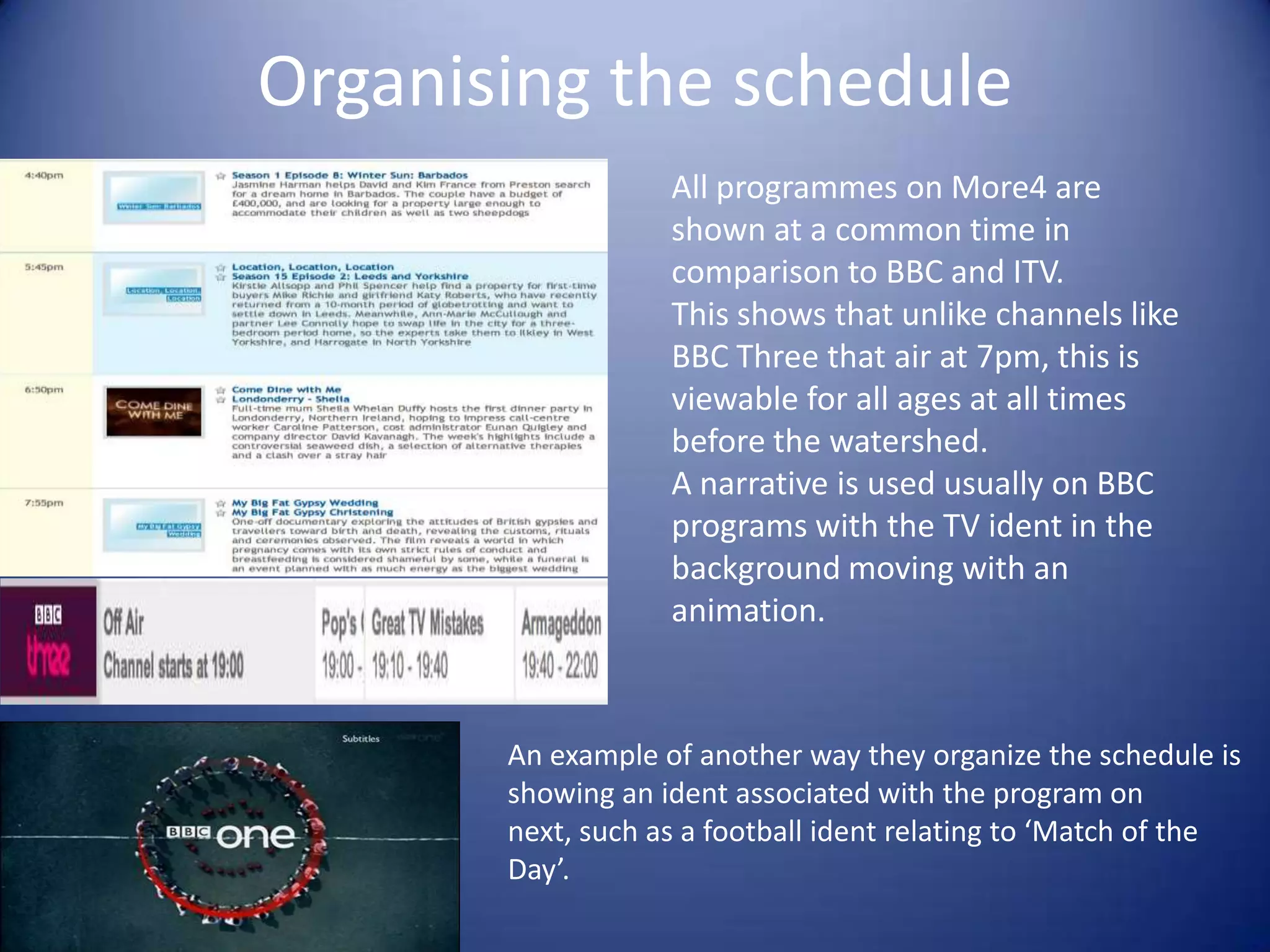 Organising the schedule
All programmes on More4 are
shown at a common time in
comparison to BBC and ITV.
This shows that unlike channels like
BBC Three that air at 7pm, this is
viewable for all ages at all times
before the watershed.
A narrative is used usually on BBC
programs with the TV ident in the
background moving with an
animation.

An example of another way they organize the schedule is
showing an ident associated with the program on
next, such as a football ident relating to ‘Match of the
Day’.

 