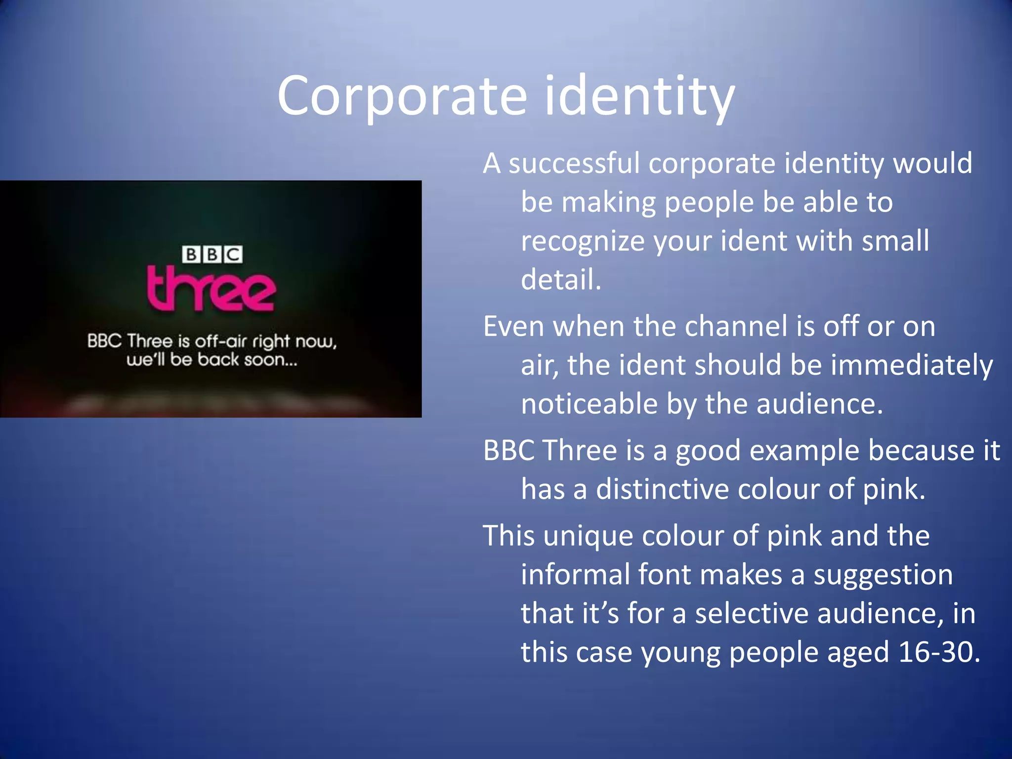 Corporate identity
A successful corporate identity would
be making people be able to
recognize your ident with small
detail.
Even when the channel is off or on
air, the ident should be immediately
noticeable by the audience.
BBC Three is a good example because it
has a distinctive colour of pink.
This unique colour of pink and the
informal font makes a suggestion
that it’s for a selective audience, in
this case young people aged 16-30.

 