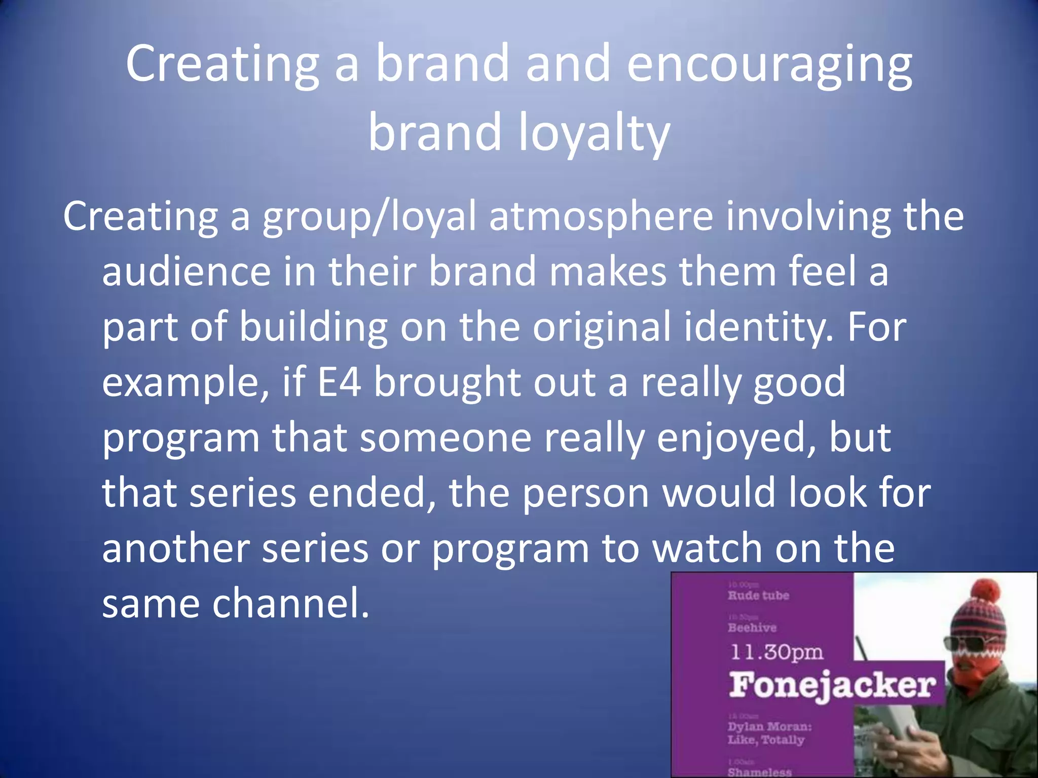 Creating a brand and encouraging
brand loyalty
Creating a group/loyal atmosphere involving the
audience in their brand makes them feel a
part of building on the original identity. For
example, if E4 brought out a really good
program that someone really enjoyed, but
that series ended, the person would look for
another series or program to watch on the
same channel.

 