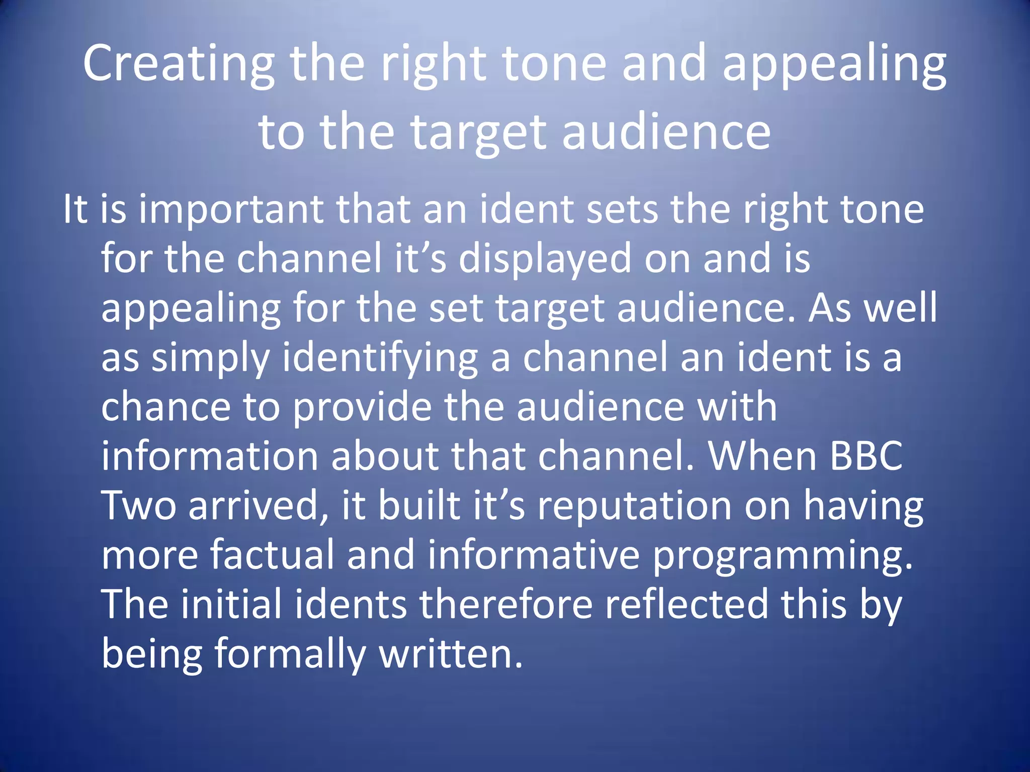 Creating the right tone and appealing
to the target audience
It is important that an ident sets the right tone
for the channel it’s displayed on and is
appealing for the set target audience. As well
as simply identifying a channel an ident is a
chance to provide the audience with
information about that channel. When BBC
Two arrived, it built it’s reputation on having
more factual and informative programming.
The initial idents therefore reflected this by
being formally written.

 